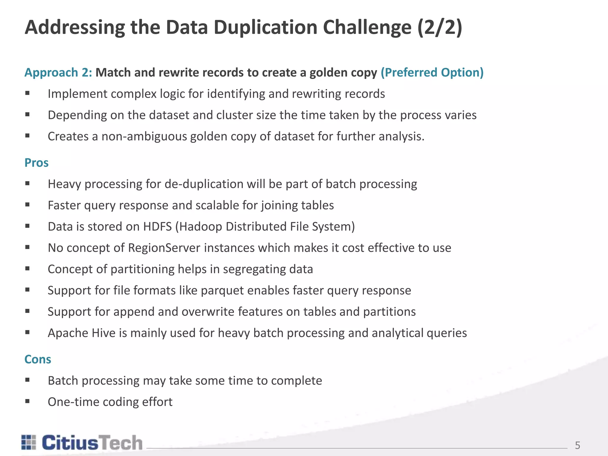 5
Addressing the Data Duplication Challenge (2/2)
Approach 2: Match and rewrite records to create a golden copy (Preferred Option)
 Implement complex logic for identifying and rewriting records
 Depending on the dataset and cluster size the time taken by the process varies
 Creates a non-ambiguous golden copy of dataset for further analysis.
Pros
 Heavy processing for de-duplication will be part of batch processing
 Faster query response and scalable for joining tables
 Data is stored on HDFS (Hadoop Distributed File System)
 No concept of RegionServer instances which makes it cost effective to use
 Concept of partitioning helps in segregating data
 Support for file formats like parquet enables faster query response
 Support for append and overwrite features on tables and partitions
 Apache Hive is mainly used for heavy batch processing and analytical queries
Cons
 Batch processing may take some time to complete
 One-time coding effort
 