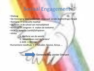 Sociaal Engagement Dialoog De Vereniging voor Solidariteit  -> aanpak sociale doelstellingen België Kamiano -> liefdevolle maaltijd Ouderen -> de school van menselijkheid  Kinderen en Jongeren ->  maken de toekomst HOP -> Hoop Op (verblijf)sPapieren Afrika ->  Periferie van de wereld ->  Samen-leven met de ‘andere’ -> AIDS -> DREAM Humanitaire noodhulp -> El Salvador, Kosovo, Kenya, … Gemeenschap zonder Grenzen 