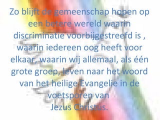 Zo blijft de gemeenschap hopen op een betere wereld waarin discriminatie voorbijgestreefd is , waarin iedereen oog heeft voor elkaar, waarin wij allemaal, als één grote groep, leven naar het woord van het heilige Evangelie in de voetsporen van  Jezus Christus. 