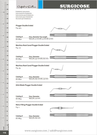 INCHES
1
2
3
4
5
6
7
8
9
10
250
240
230
220
210
200
190
180
170
160
150
140
130
120
110
100
90
80
70
60
50
40
30
20
10
MILLIMETERS
260
270
Plugger Double Ended
Fig. 9/11
N/A, Ø 1.0 mm Ø 1.5 mm Ø 21 mm
Catalog #
DE-8850
Size, DiameterTip Length
Machtou Root Canal Plugger Double Ended
Fig. 1/2
N/A, Ø 0.50 mm Ø 0.60 mm
Catalog #
DE-8851
Size, Diameter
Endodontic Instruments
Instrumente für Endodontie
Instrumentos para Endodoncia
Instruments pour Endodontie
Strumenti per Endodonzia
116
Machtou Root Canal Plugger Double Ended
Fig. 3/4
N/A, Ø 0.80 mm Ø 1.10 mm
Catalog #
DE-8852
Size, Diameter
Glick Blade Plugger Double Ended
N/A, Ø 1.10 mm
Catalog #
DE-8853
Size, Diameter
Retro Filling Plugger Double Ended
Fig. 1
N/A, Ø 0.80 mm
Catalog #
DE-8854
Size, Diameter
www.surgicose.com / zaki@surgicose.com
 