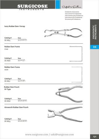 Ivory Rubber Dam Forcep
17 cm (6 ½”)
Catalog #
DE-8875
Size
Rubber Dam Frame
Child
13 cm (5”)
Catalog #
DE-8876
Size
Endodontic Instruments
Instrumente für Endodontie
Instrumentos para Endodoncia
Instruments pour Endodontie
Strumenti per Endodonzia
121
Rubber Dam Frame
Adult
15 cm (6”)
Catalog #
DE-8877
Size
Rubber Dam Punch
IV-Type
16 cm (6 ¾”)
Catalog #
DE-8878
Size
Ainsworth Rubber Dam Punch
16 cm (6 ¾”)
Catalog #
DE-8879
Size
ENDODONTIC
INSTRUMENTS
DE
www.surgicose.com / zaki@surgicose.com
 