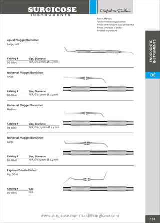 ENDODONTIC
INSTRUMENTS
Apical Plugger/Burnisher
Large, Left
N/A, Ø 1.0 mm-Ø 1.4 mm
Catalog #
DE-8805
Size, Diameter
Universal Plugger/Burnisher
Small
N/A, Ø 0.3 mm-Ø 1.4 mm
Catalog #
DE-8806
Size, Diameter
107
Explorer Double Ended
Fig. DG16
N/A
Catalog #
DE-8809
Size
Universal Plugger/Burnisher
Medium
N/A, Ø 0.75 mm-Ø 1.4 mm
Catalog #
DE-8807
Size, Diameter
Universal Plugger/Burnisher
Large
N/A, Ø 0.9 mm-Ø 1.4 mm
Catalog #
DE-8808
Size, Diameter
Pocket Markers
Taschenmarkierungspinzetten
Pinzas para marcar el sulco periodontal
Pinces à marquer la poche
Pinzette segnatasche
DE
www.surgicose.com / zaki@surgicose.com
 