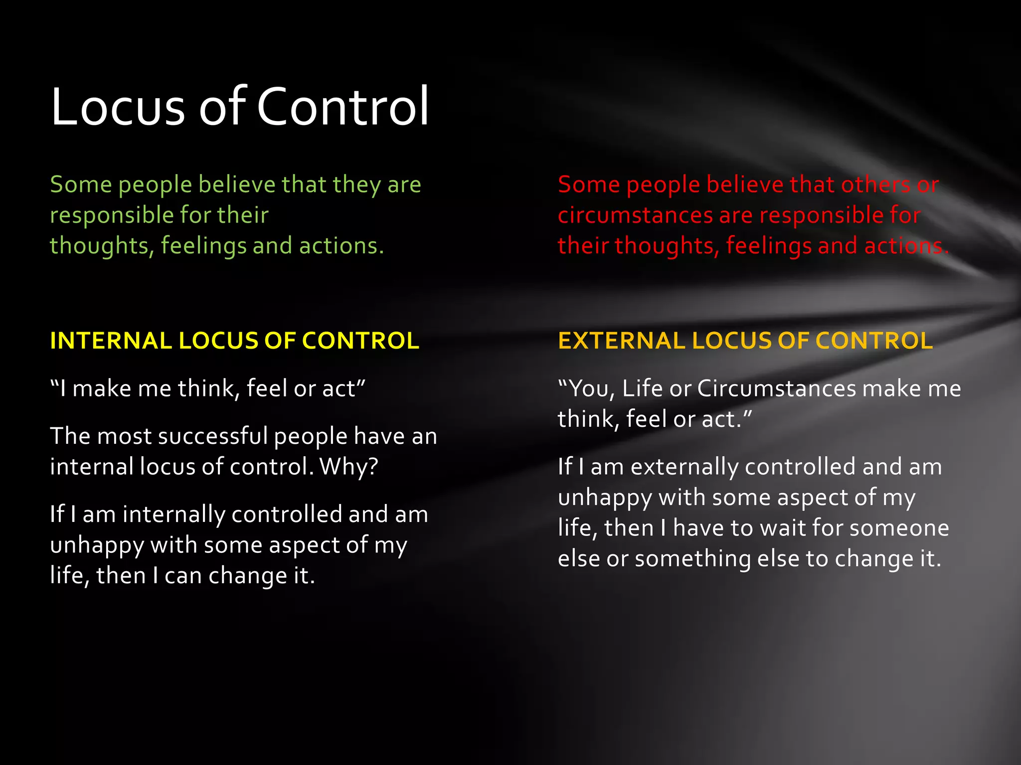 Some people believe that others or
circumstances are responsible for
their thoughts, feelings and actions.
EXTERNAL LOCUS OF CONTROL
“You, Life or Circumstances make me
think, feel or act.”
If I am externally controlled and am
unhappy with some aspect of my life,
then I have to wait for someone else
or something else to change it.
Some people believe that they are
responsible for their thoughts,
feelings and actions.
INTERNAL LOCUS OF CONTROL
“I make me think, feel or act”
The most successful people have an
internal locus of control. Why?
If I am internally controlled and am
unhappy with some aspect of my life,
then I can change it.
Locus of Control
 
