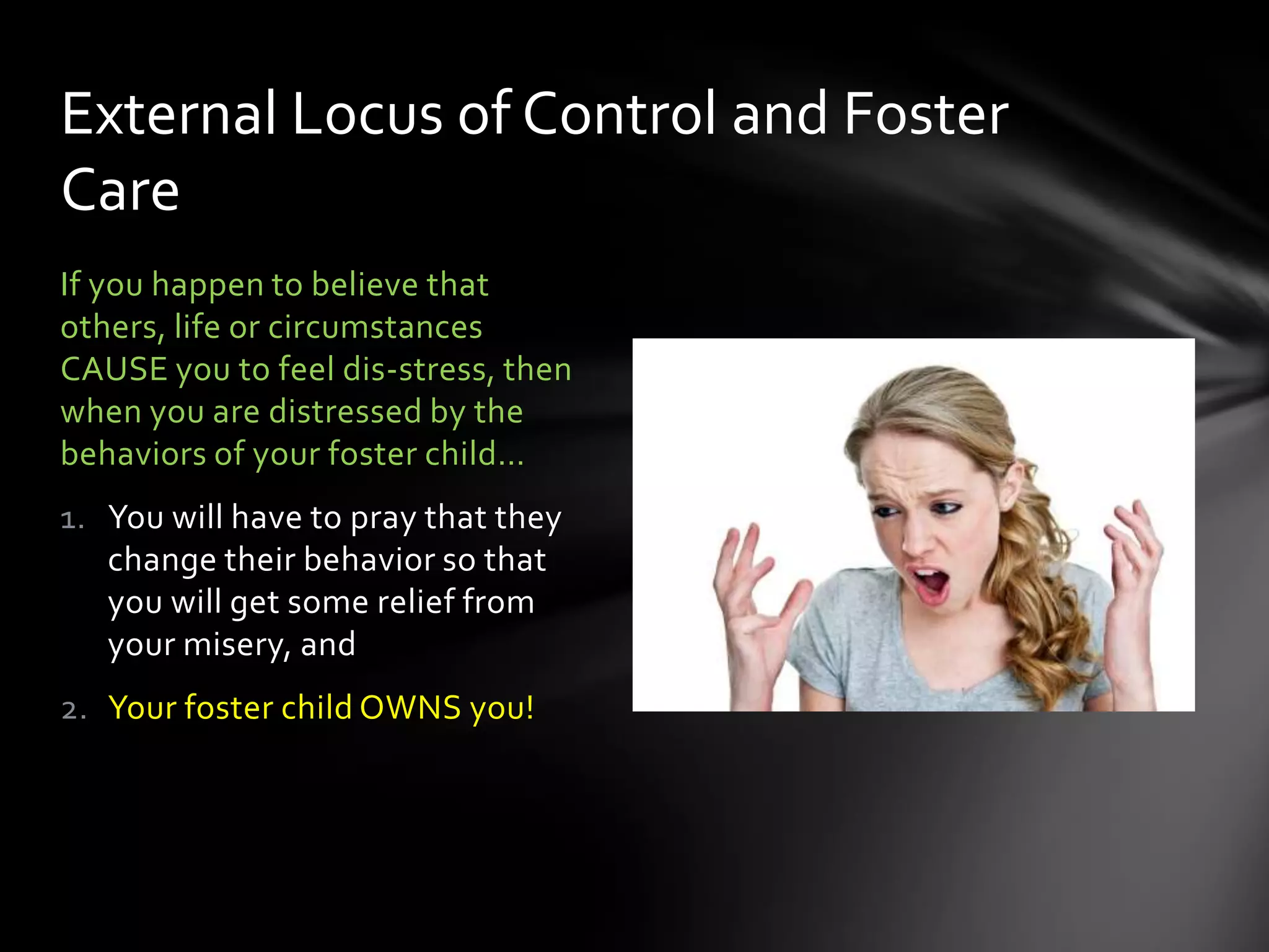 If you happen to believe that
others, life or circumstances
CAUSE you to feel dis-stress, then
when you are distressed by the
behaviors of your foster child…
1. You will have to pray that they
change their behavior so that
you will get some relief from
your misery, and
2. Your foster child OWNS you!
External Locus of Control and Foster
Care
 