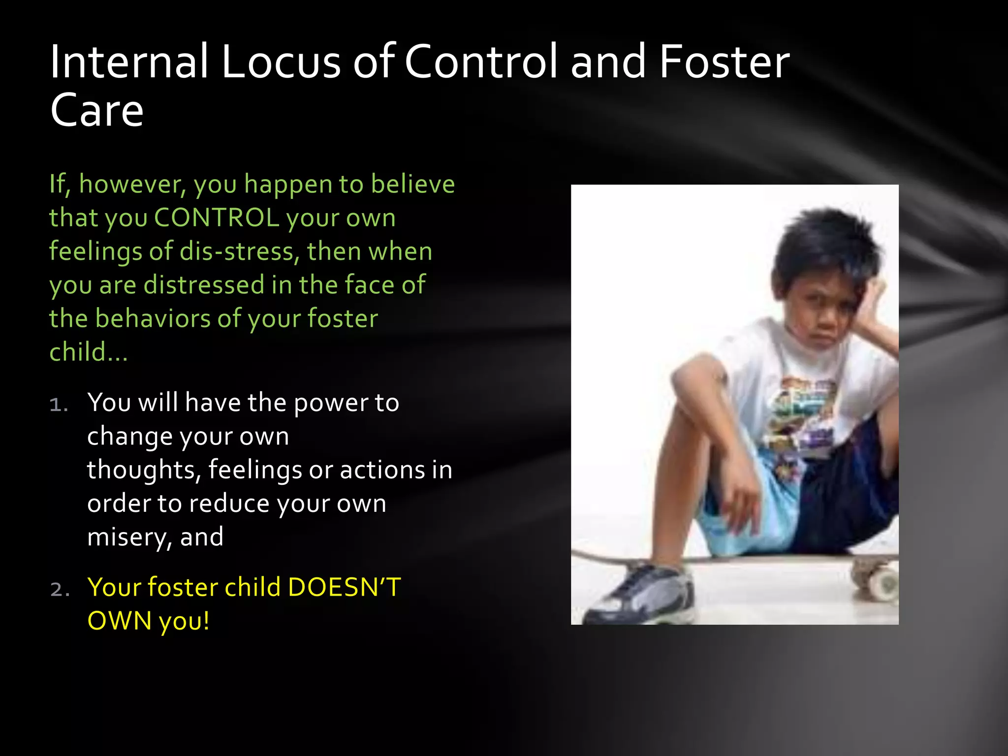 If, however, you happen to believe
that you CONTROL your own
feelings of dis-stress, then when
you are distressed in the face of
the behaviors of your foster
child…
1. You will have the power to
change your own thoughts,
feelings or actions in order to
reduce your own misery, and
2. Your foster child DOESN’T
OWN you!
Internal Locus of Control and Foster
Care
 
