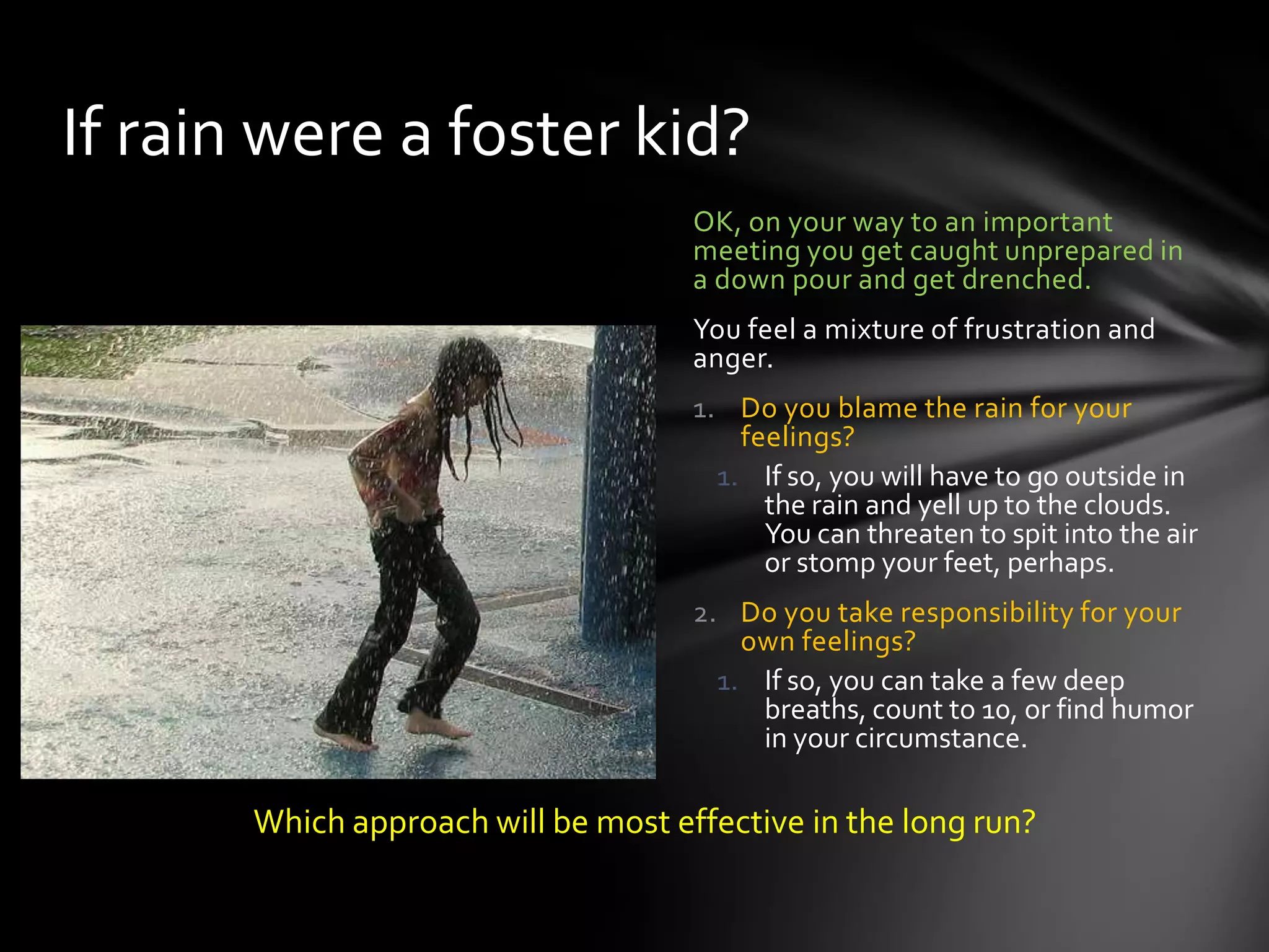 OK, on your way to an important
meeting you get caught unprepared in
a down pour and get drenched.
You feel a mixture of frustration and
anger.
1. Do you blame the rain for your
feelings?
1. If so, you will have to go outside in
the rain and yell up to the clouds.
You can threaten to spit into the air
or stomp your feet, perhaps.
2. Do you take responsibility for your
own feelings?
1. If so, you can take a few deep
breaths, count to 10, or find humor
in your circumstance.
If rain were a foster kid?
Which approach will be most effective in the long run?
 