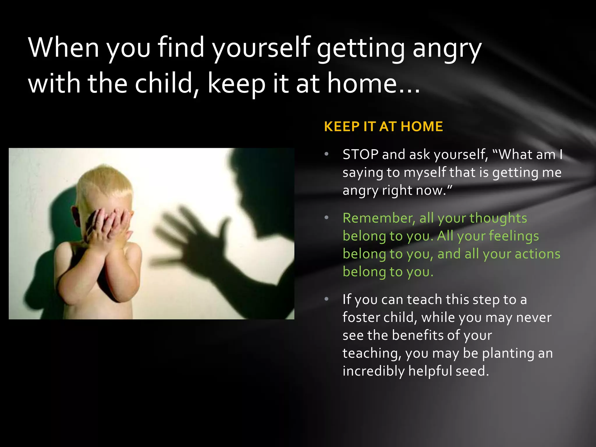 KEEP IT AT HOME
• STOP and ask yourself, “What am I
saying to myself that is getting me
angry right now.”
• Remember, all your thoughts
belong to you. All your feelings
belong to you, and all your actions
belong to you.
• If you can teach this step to a
foster child, while you may never
see the benefits of your teaching,
you may be planting an incredibly
helpful seed.
When you find yourself getting angry
with the child, keep it at home…
 