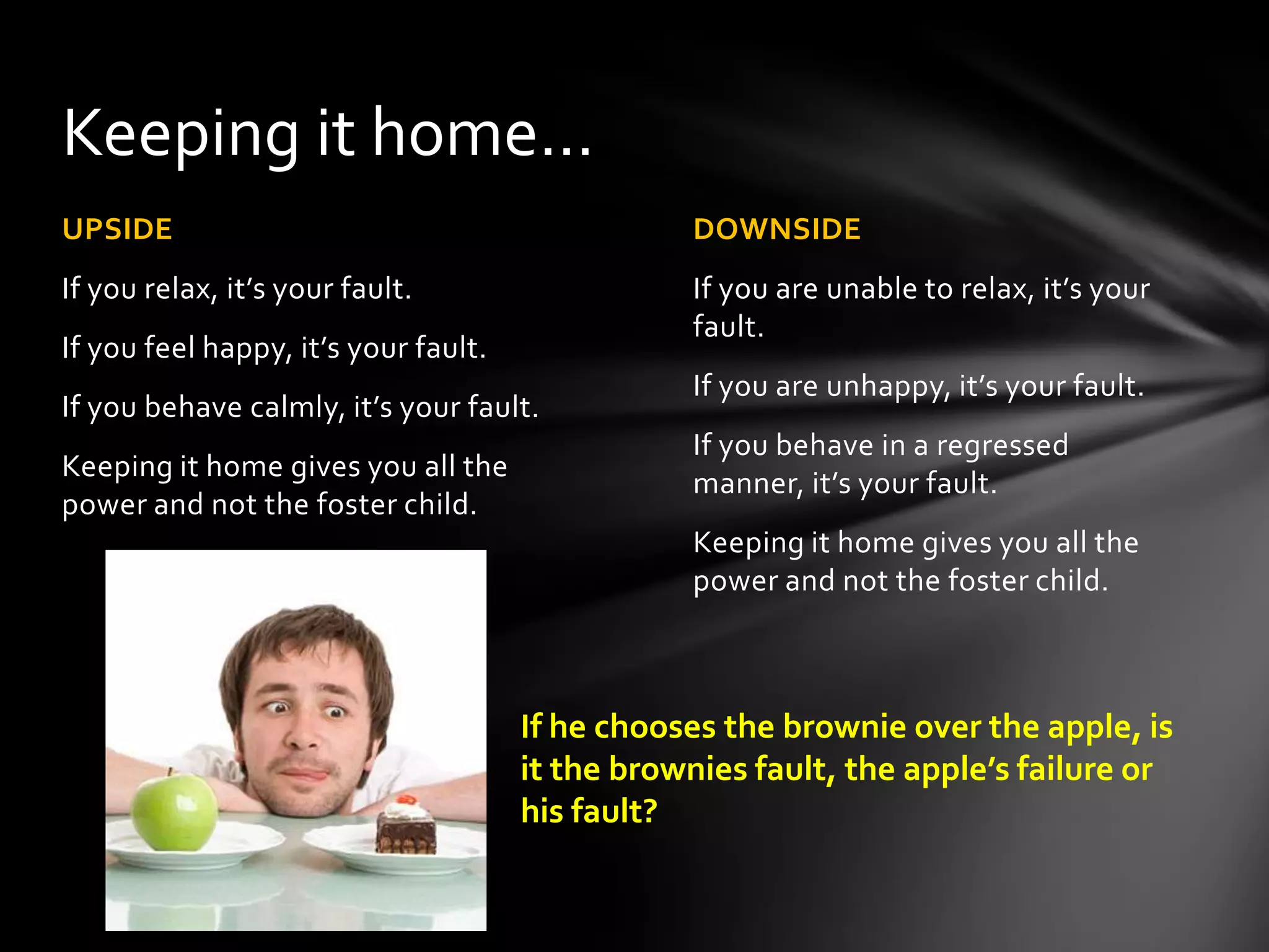 DOWNSIDE
If you are unable to relax, it’s your
fault.
If you are unhappy, it’s your fault.
If you behave in a regressed manner,
it’s your fault.
Keeping it home gives you all the
power and not the foster child.
UPSIDE
If you relax, it’s your fault.
If you feel happy, it’s your fault.
If you behave calmly, it’s your fault.
Keeping it home gives you all the
power and not the foster child.
Keeping it home…
If he chooses the brownie over the apple, is
it the brownies fault, the apple’s failure or
his fault?
 