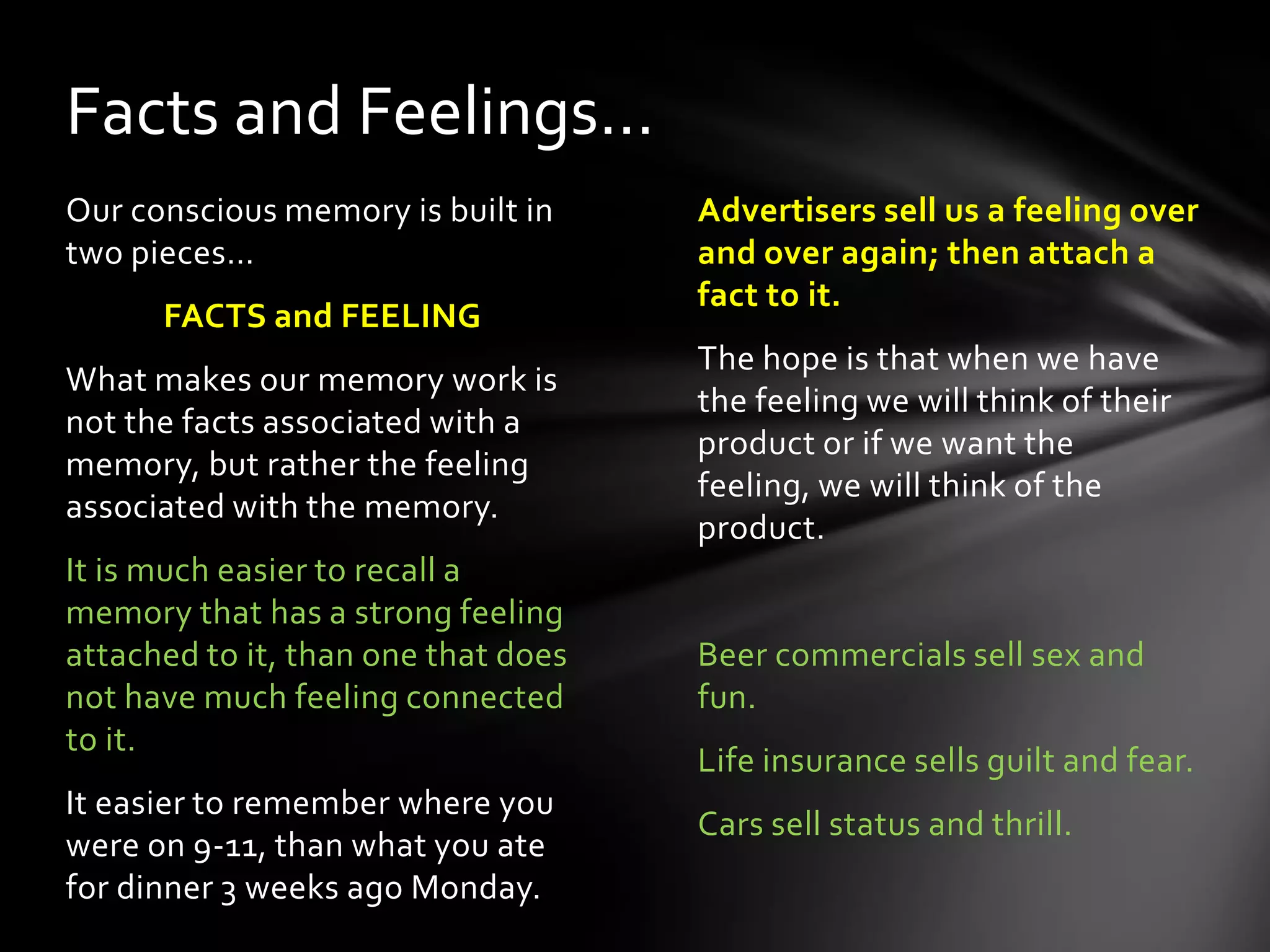 Advertisers sell us a feeling over
and over again; then attach a
fact to it.
The hope is that when we have
the feeling we will think of their
product or if we want the feeling,
we will think of the product.
Beer commercials sell sex and
fun.
Life insurance sells guilt and fear.
Cars sell status and thrill.
Our conscious memory is built in
two pieces…
FACTS and FEELING
What makes our memory work is
not the facts associated with a
memory, but rather the feeling
associated with the memory.
It is much easier to recall a
memory that has a strong feeling
attached to it, than one that does
not have much feeling connected
to it.
It easier to remember where you
were on 9-11, than what you ate
for dinner 3 weeks ago Monday.
Facts and Feelings…
 