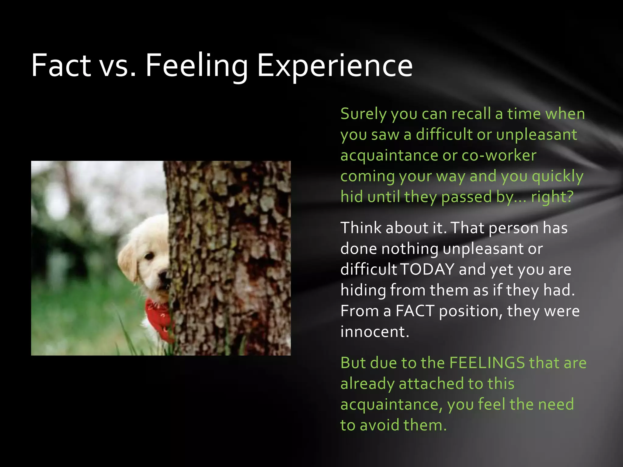 Surely you can recall a time when
you saw a difficult or unpleasant
acquaintance or co-worker
coming your way and you quickly
hid until they passed by… right?
Think about it. That person has
done nothing unpleasant or
difficultTODAY and yet you are
hiding from them as if they had.
From a FACT position, they were
innocent.
But due to the FEELINGS that are
already attached to this
acquaintance, you feel the need
to avoid them.
Fact vs. Feeling Experience
 