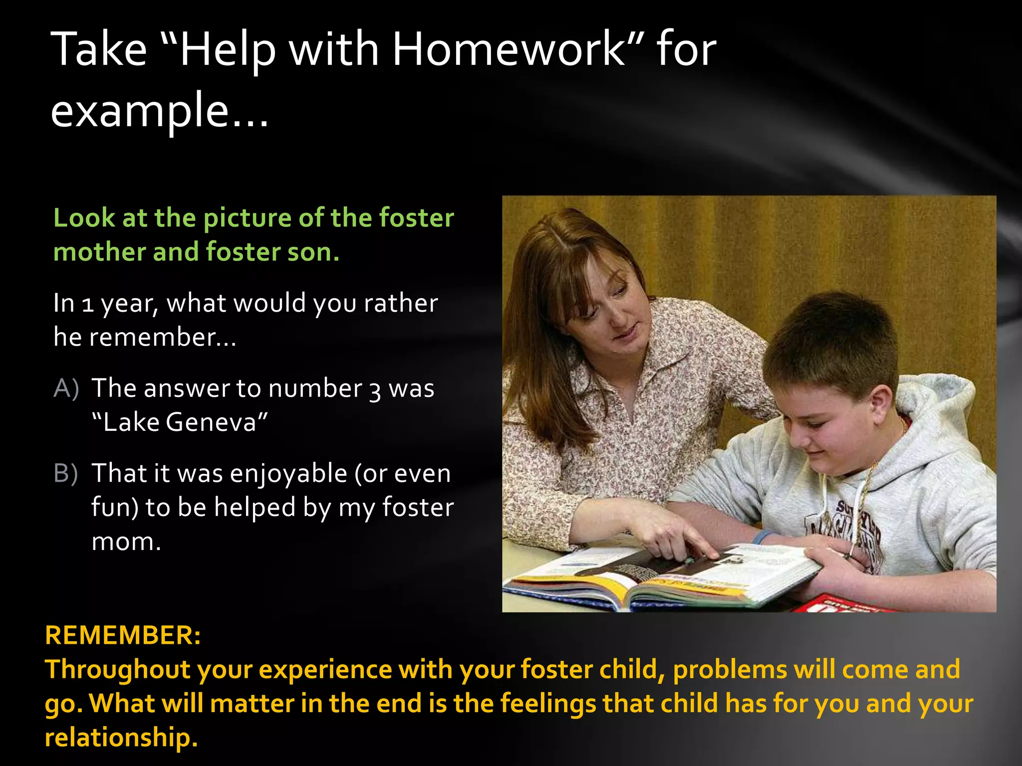 Look at the picture of the foster
mother and foster son.
In 1 year, what would you rather
he remember…
A) The answer to number 3 was
“Lake Geneva”
B) That it was enjoyable (or even
fun) to be helped by my foster
mom.
Take “Help with Homework” for
example…
REMEMBER:
Throughout your experience with your foster child, problems will come and
go.What will matter in the end is the feelings that child has for you and your
relationship.
 