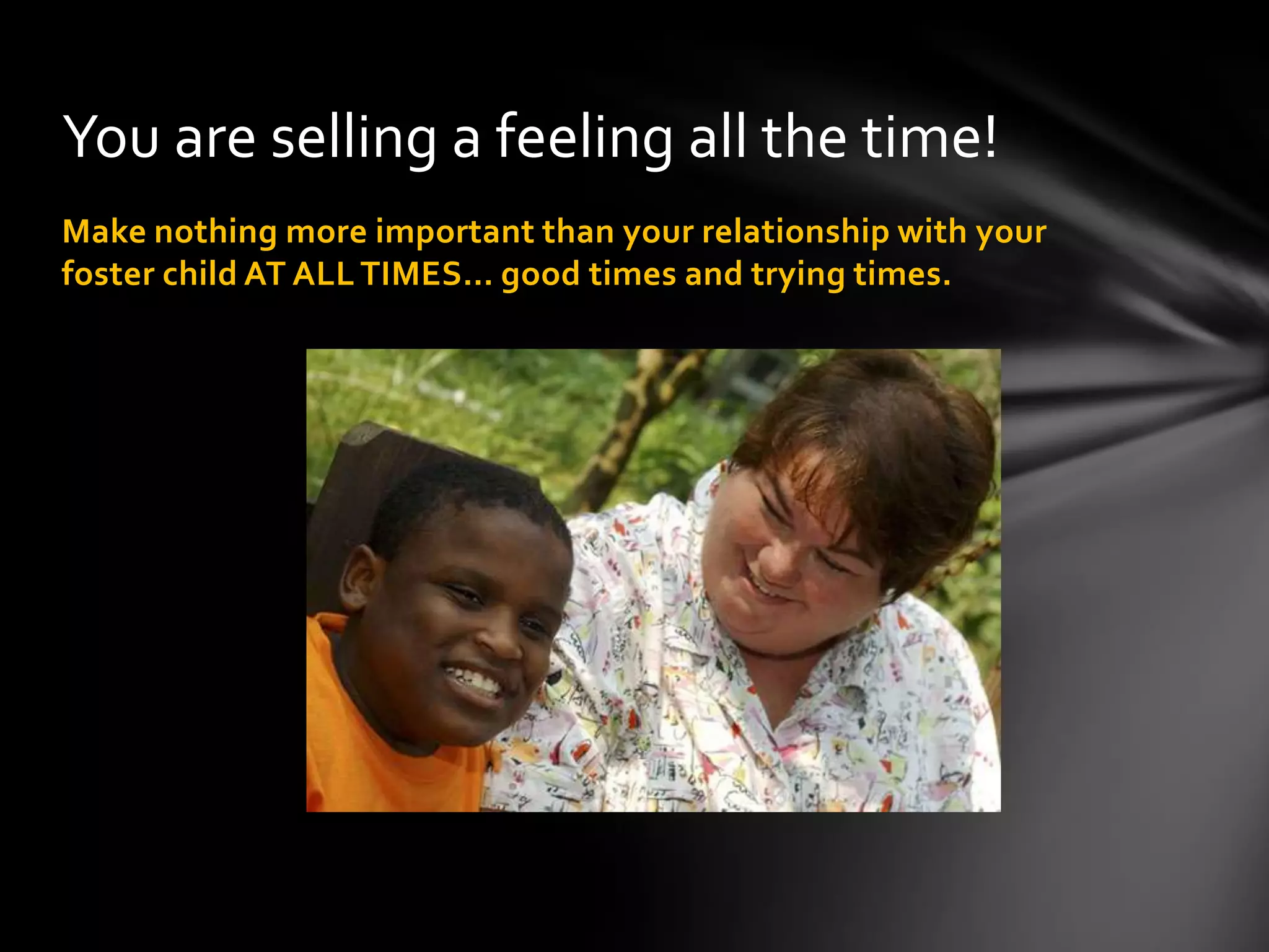 Make nothing more important than your relationship with your
foster child AT ALL TIMES… good times and trying times.
You are selling a feeling all the time!
 