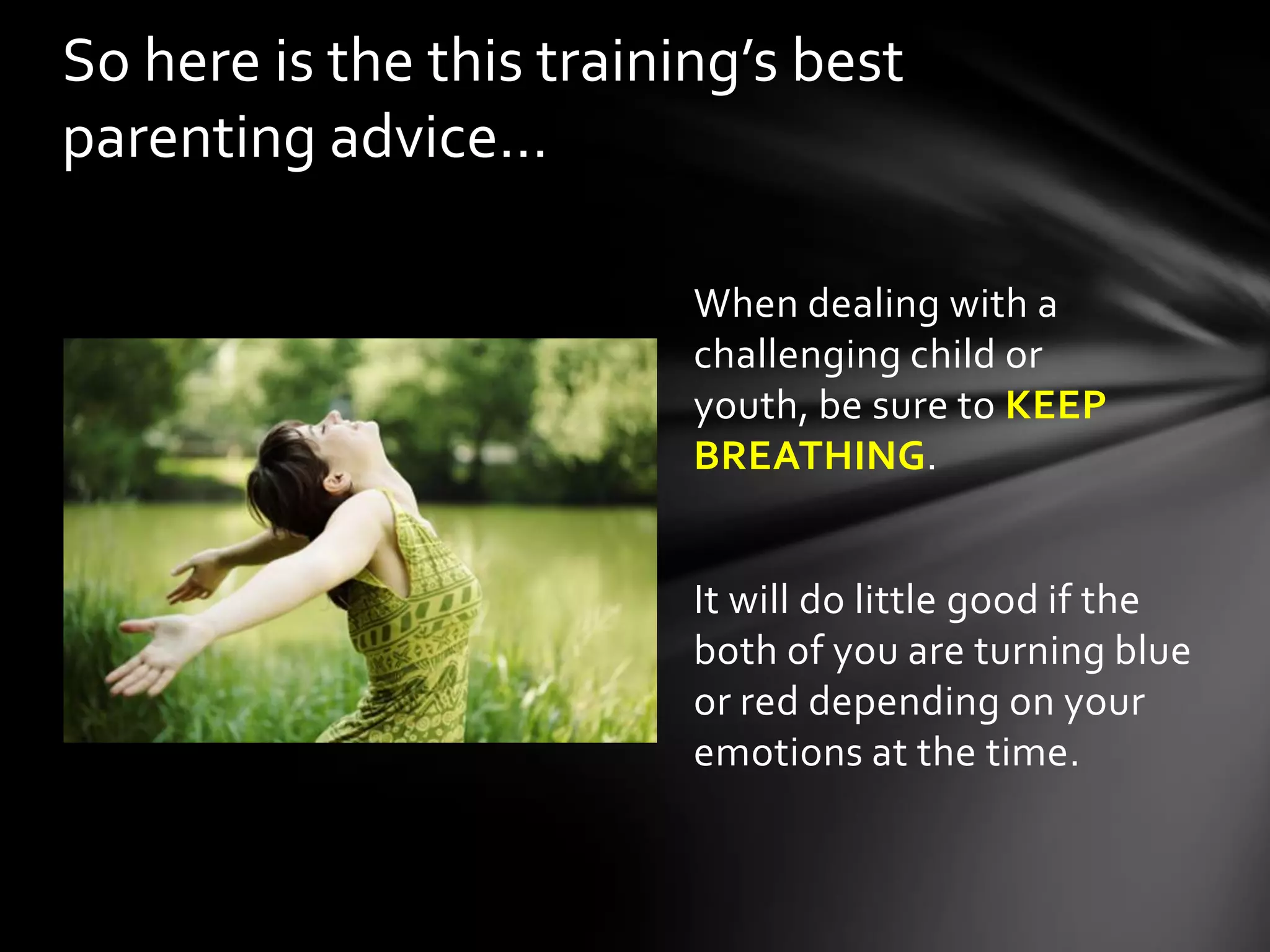 When dealing with a
challenging child or youth,
be sure to KEEP
BREATHING.
It will do little good if the
both of you are turning blue
or red depending on your
emotions at the time.
So here is the this training’s best
parenting advice…
 
