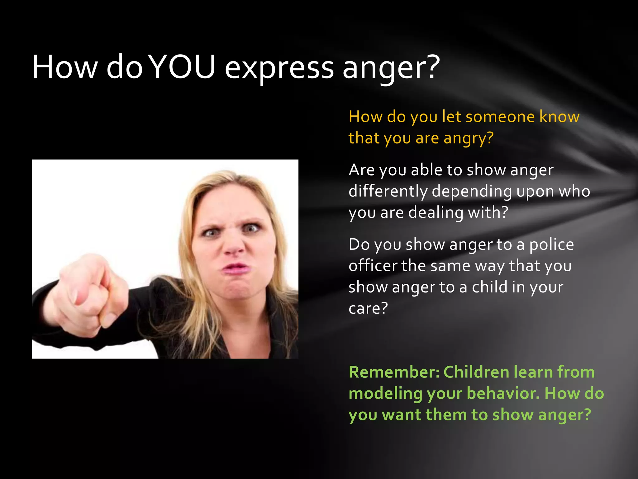 How do you let someone know
that you are angry?
Are you able to show anger
differently depending upon who
you are dealing with?
Do you show anger to a police
officer the same way that you
show anger to a child in your
care?
Remember: Children learn from
modeling your behavior. How do
you want them to show anger?
How doYOU express anger?
 
