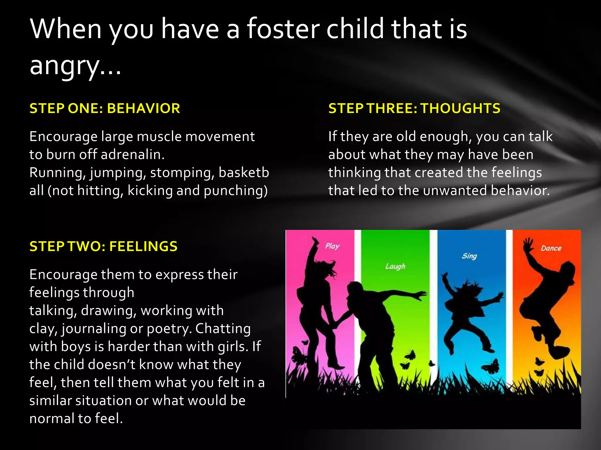 STEPTHREE: THOUGHTS
If they are old enough, you can talk
about what they may have been
thinking that created the feelings
that led to the unwanted behavior.
STEP ONE: BEHAVIOR
Encourage large muscle movement
to burn off adrenalin. Running,
jumping, stomping, basketball (not
hitting, kicking and punching)
STEPTWO: FEELINGS
Encourage them to express their
feelings through talking, drawing,
working with clay, journaling or
poetry. Chatting with boys is harder
than with girls. If the child doesn’t
know what they feel, then tell them
what you felt in a similar situation or
what would be normal to feel.
When you have a foster child that is
angry…
 