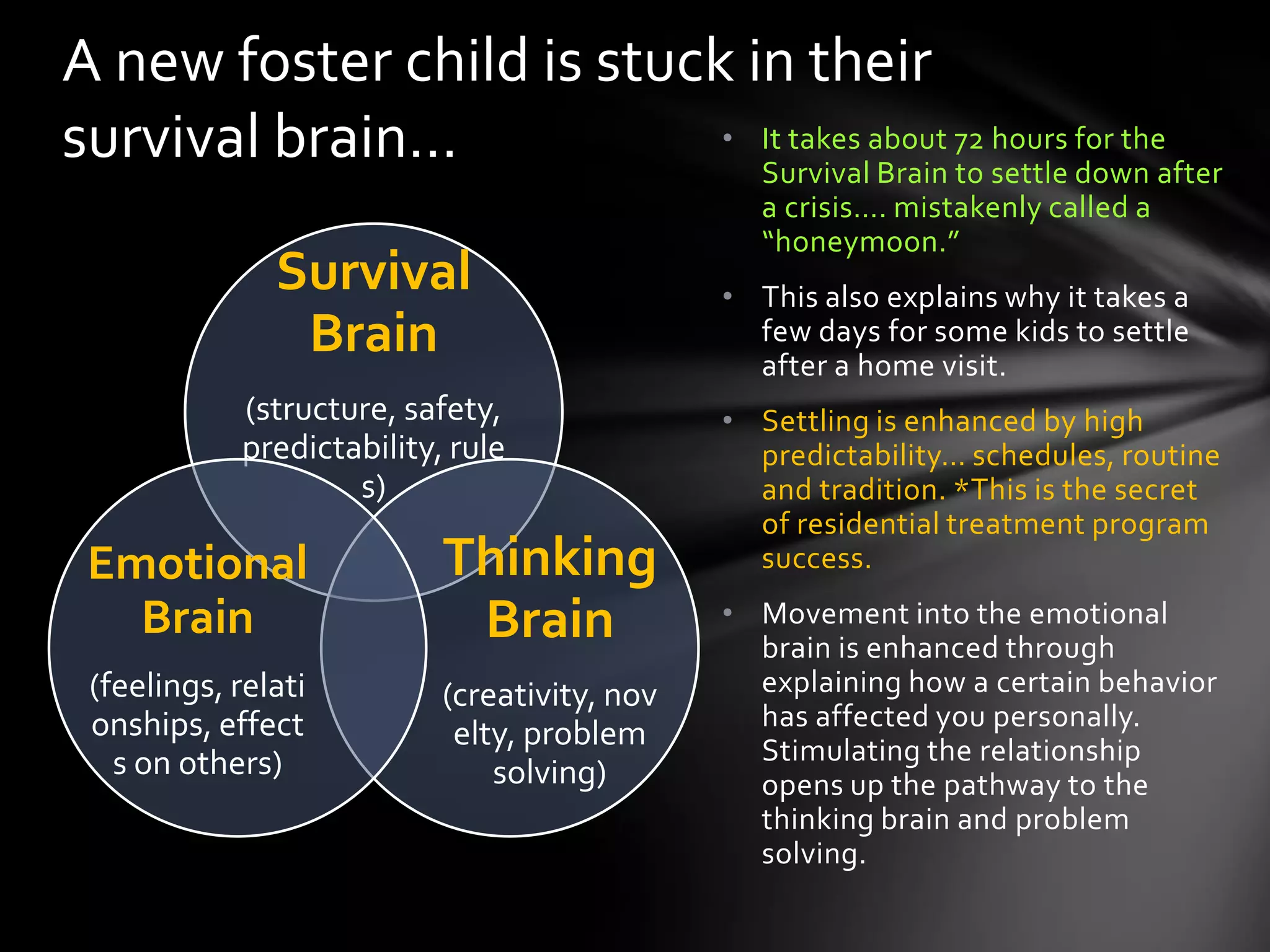• It takes about 72 hours for the
Survival Brain to settle down after
a crisis…. mistakenly called a
“honeymoon.”
• This also explains why it takes a
few days for some kids to settle
after a home visit.
• Settling is enhanced by high
predictability… schedules, routine
and tradition. *This is the secret
of residential treatment program
success.
• Movement into the emotional
brain is enhanced through
explaining how a certain behavior
has affected you personally.
Stimulating the relationship
opens up the pathway to the
thinking brain and problem
solving.
A new foster child is stuck in their
survival brain…
Survival
Brain
(structure, safety,
predictability,
rules)
Thinking
Brain
(creativity,
novelty,
problem
solving)
Emotional
Brain
(feelings,
relationships,
effects on
others)
 