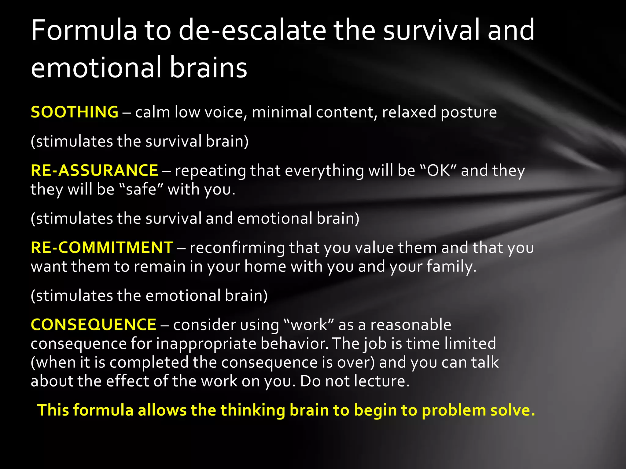SOOTHING – calm low voice, minimal content, relaxed posture
(stimulates the survival brain)
RE-ASSURANCE – repeating that everything will be “OK” and they
they will be “safe” with you.
(stimulates the survival and emotional brain)
RE-COMMITMENT – reconfirming that you value them and that you
want them to remain in your home with you and your family.
(stimulates the emotional brain)
CONSEQUENCE – consider using “work” as a reasonable
consequence for inappropriate behavior.The job is time limited
(when it is completed the consequence is over) and you can talk
about the effect of the work on you. Do not lecture.
This formula allows the thinking brain to begin to problem solve.
Formula to de-escalate the survival and
emotional brains
 