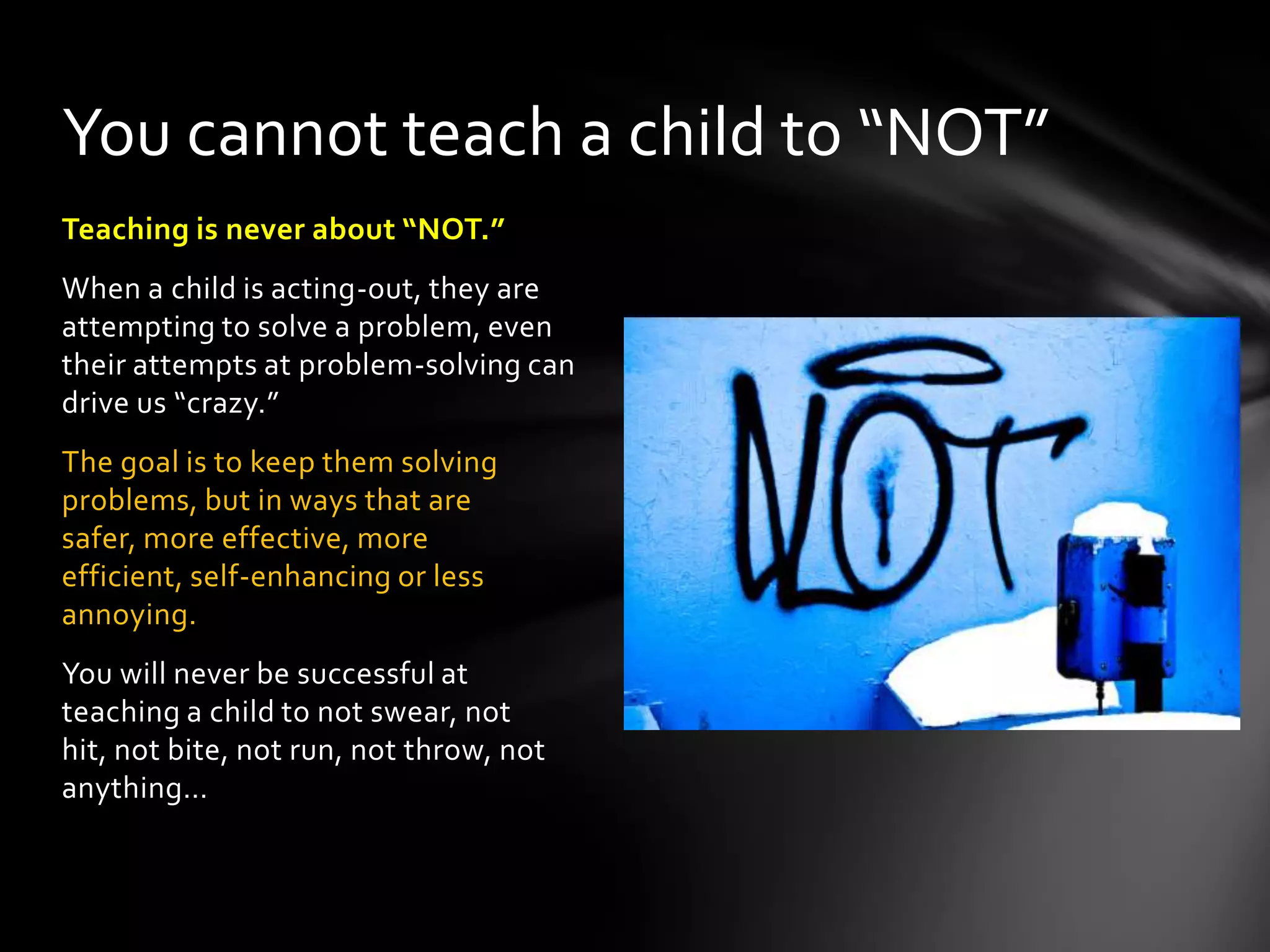 Teaching is never about “NOT.”
When a child is acting-out, they are
attempting to solve a problem, even
their attempts at problem-solving can
drive us “crazy.”
The goal is to keep them solving
problems, but in ways that are safer,
more effective, more efficient, self-
enhancing or less annoying.
You will never be successful at
teaching a child to not swear, not hit,
not bite, not run, not throw, not
anything…
You cannot teach a child to “NOT”
 