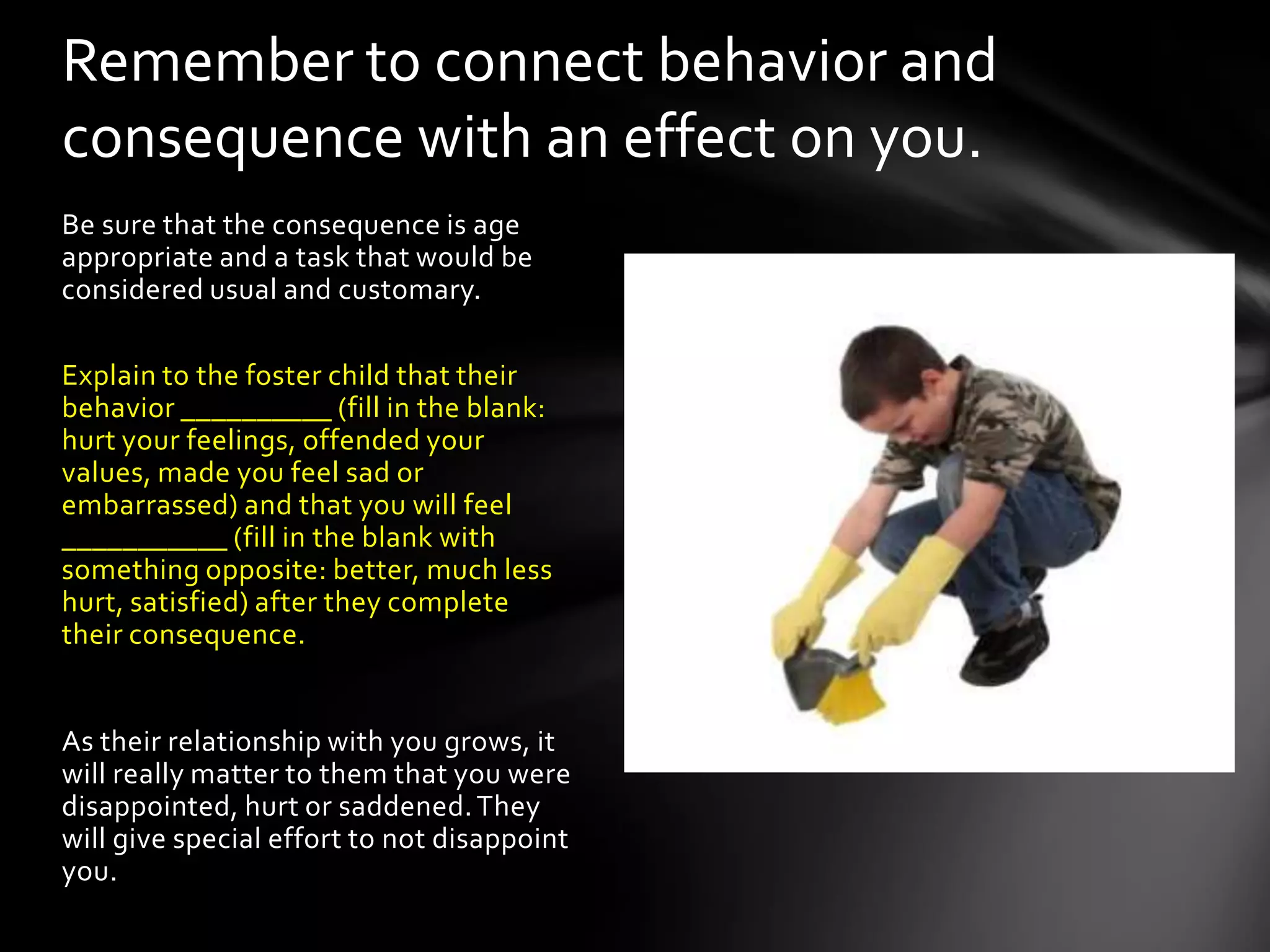 Be sure that the consequence is age
appropriate and a task that would be
considered usual and customary.
Explain to the foster child that their
behavior __________ (fill in the blank:
hurt your feelings, offended your
values, made you feel sad or
embarrassed) and that you will feel
___________ (fill in the blank with
something opposite: better, much less
hurt, satisfied) after they complete
their consequence.
As their relationship with you grows, it
will really matter to them that you were
disappointed, hurt or saddened.They
will give special effort to not disappoint
you.
Remember to connect behavior and
consequence with an effect on you.
 