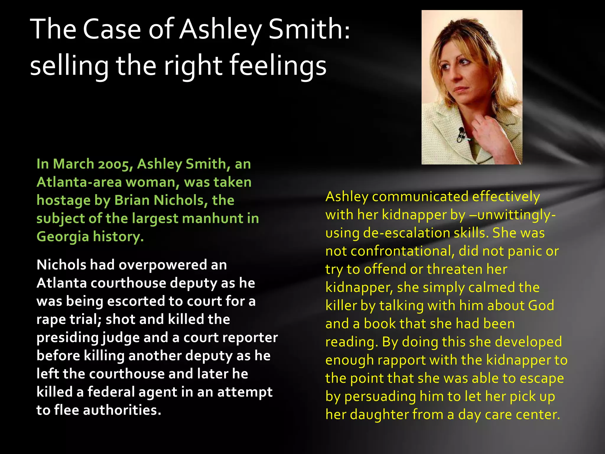 Ashley communicated effectively
with her kidnapper by –unwittingly-
using de-escalation skills. She was
not confrontational, did not panic or
try to offend or threaten her
kidnapper, she simply calmed the
killer by talking with him about God
and a book that she had been
reading. By doing this she developed
enough rapport with the kidnapper to
the point that she was able to escape
by persuading him to let her pick up
her daughter from a day care center.
In March 2005, Ashley Smith, an
Atlanta-area woman, was taken
hostage by Brian Nichols, the
subject of the largest manhunt in
Georgia history.
Nichols had overpowered an
Atlanta courthouse deputy as he
was being escorted to court for a
rape trial; shot and killed the
presiding judge and a court reporter
before killing another deputy as he
left the courthouse and later he
killed a federal agent in an attempt
to flee authorities.
The Case of Ashley Smith:
selling the right feelings
 
