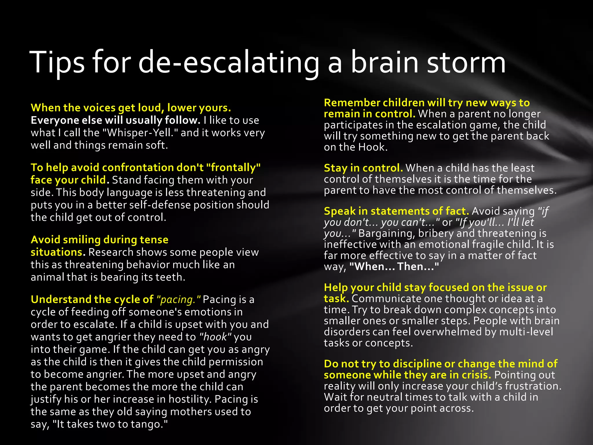 Remember children will try new ways to
remain in control. When a parent no longer
participates in the escalation game, the child
will try something new to get the parent back
on the Hook.
Stay in control. When a child has the least
control of themselves it is the time for the
parent to have the most control of themselves.
Speak in statements of fact. Avoid saying "if
you don't... you can't..." or "If you'll... I'll let
you..." Bargaining, bribery and threatening is
ineffective with an emotional fragile child. It is
far more effective to say in a matter of fact
way, "When... Then..."
Help your child stay focused on the issue or
task. Communicate one thought or idea at a
time.Try to break down complex concepts into
smaller ones or smaller steps. People with brain
disorders can feel overwhelmed by multi-level
tasks or concepts.
Do not try to discipline or change the mind of
someone while they are in crisis. Pointing out
reality will only increase your child’s frustration.
Wait for neutral times to talk with a child in
order to get your point across.
When the voices get loud, lower yours.
Everyone else will usually follow. I like to use
what I call the "Whisper-Yell." and it works very
well and things remain soft.
To help avoid confrontation don't "frontally"
face your child. Stand facing them with your
side.This body language is less threatening and
puts you in a better self-defense position should
the child get out of control.
Avoid smiling during tense
situations. Research shows some people view
this as threatening behavior much like an
animal that is bearing its teeth.
Understand the cycle of "pacing." Pacing is a
cycle of feeding off someone's emotions in
order to escalate. If a child is upset with you and
wants to get angrier they need to "hook" you
into their game. If the child can get you as angry
as the child is then it gives the child permission
to become angrier.The more upset and angry
the parent becomes the more the child can
justify his or her increase in hostility. Pacing is
the same as they old saying mothers used to
say, "It takes two to tango."
Tips for de-escalating a brain storm
 