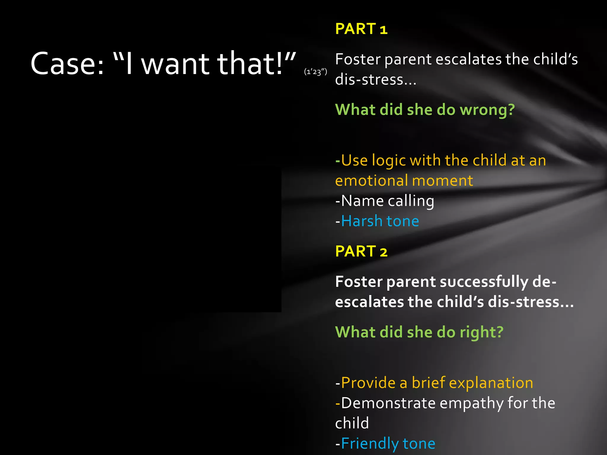 PART 1
Foster parent escalates the child’s
dis-stress…
What did she do wrong?
-Use logic with the child at an
emotional moment
-Name calling
-Harsh tone
PART 2
Foster parent successfully de-
escalates the child’s dis-stress…
What did she do right?
-Provide a brief explanation
-Demonstrate empathy for the
child
-Friendly tone
Case: “I want that!” (1’23”)
 