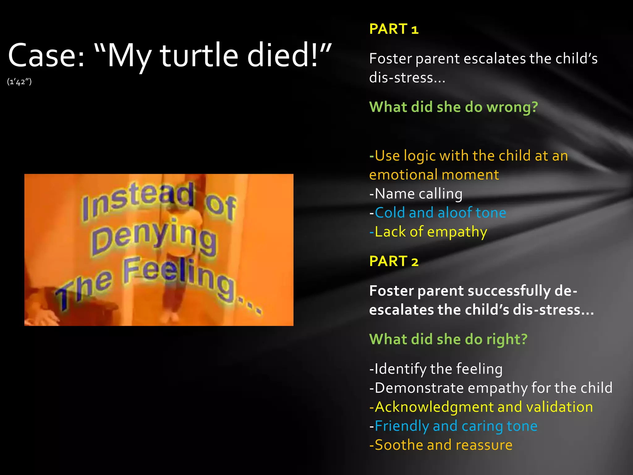 PART 1
Foster parent escalates the child’s
dis-stress…
What did she do wrong?
-Use logic with the child at an
emotional moment
-Name calling
-Cold and aloof tone
-Lack of empathy
PART 2
Foster parent successfully de-
escalates the child’s dis-stress…
What did she do right?
-Identify the feeling
-Demonstrate empathy for the child
-Acknowledgment and validation
-Friendly and caring tone
-Soothe and reassure
Case: “My turtle died!”
(1’42”)
 