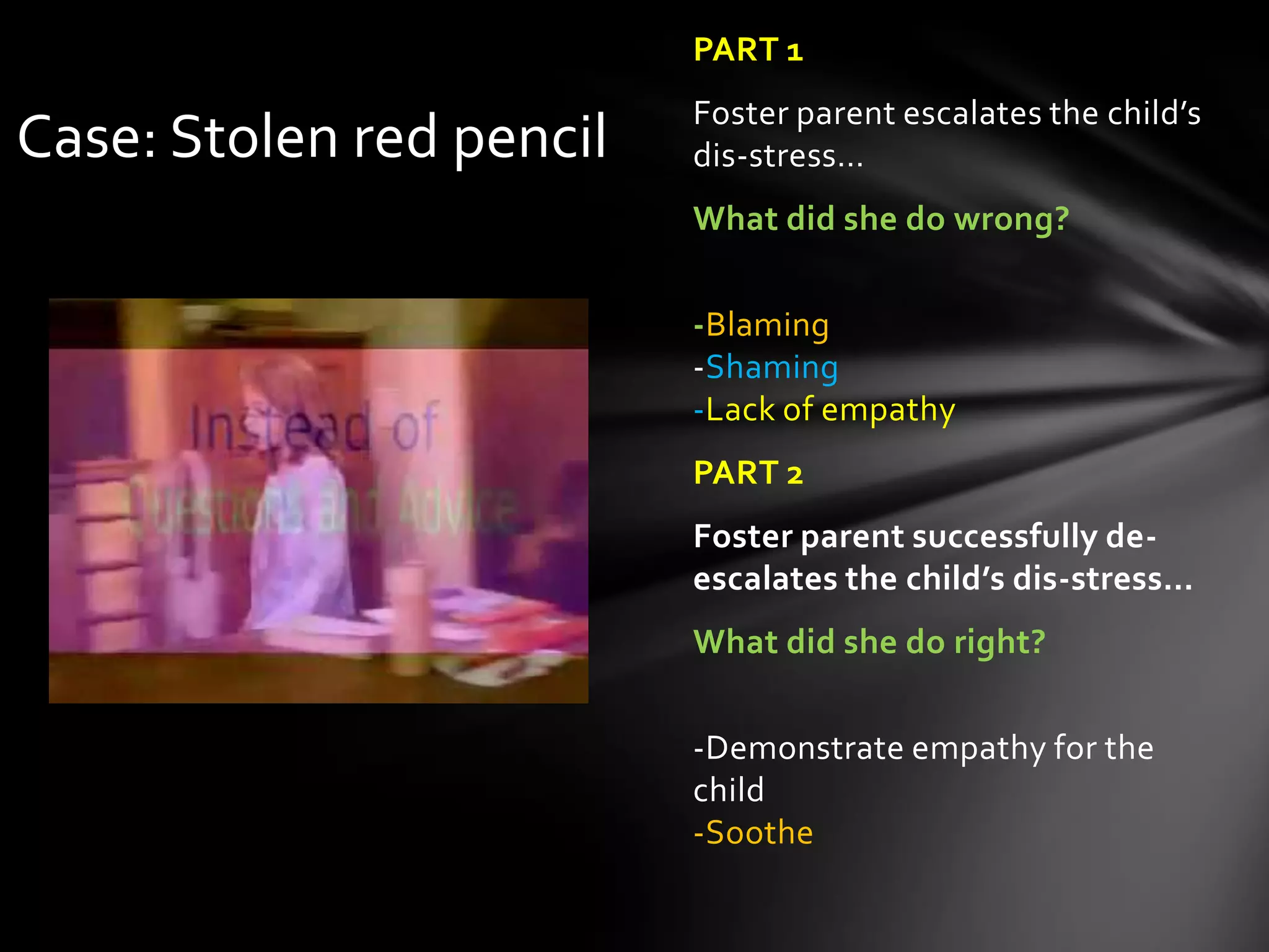 PART 1
Foster parent escalates the child’s
dis-stress…
What did she do wrong?
-Blaming
-Shaming
-Lack of empathy
PART 2
Foster parent successfully de-
escalates the child’s dis-stress…
What did she do right?
-Demonstrate empathy for the
child
-Soothe
Case: Stolen red pencil
 