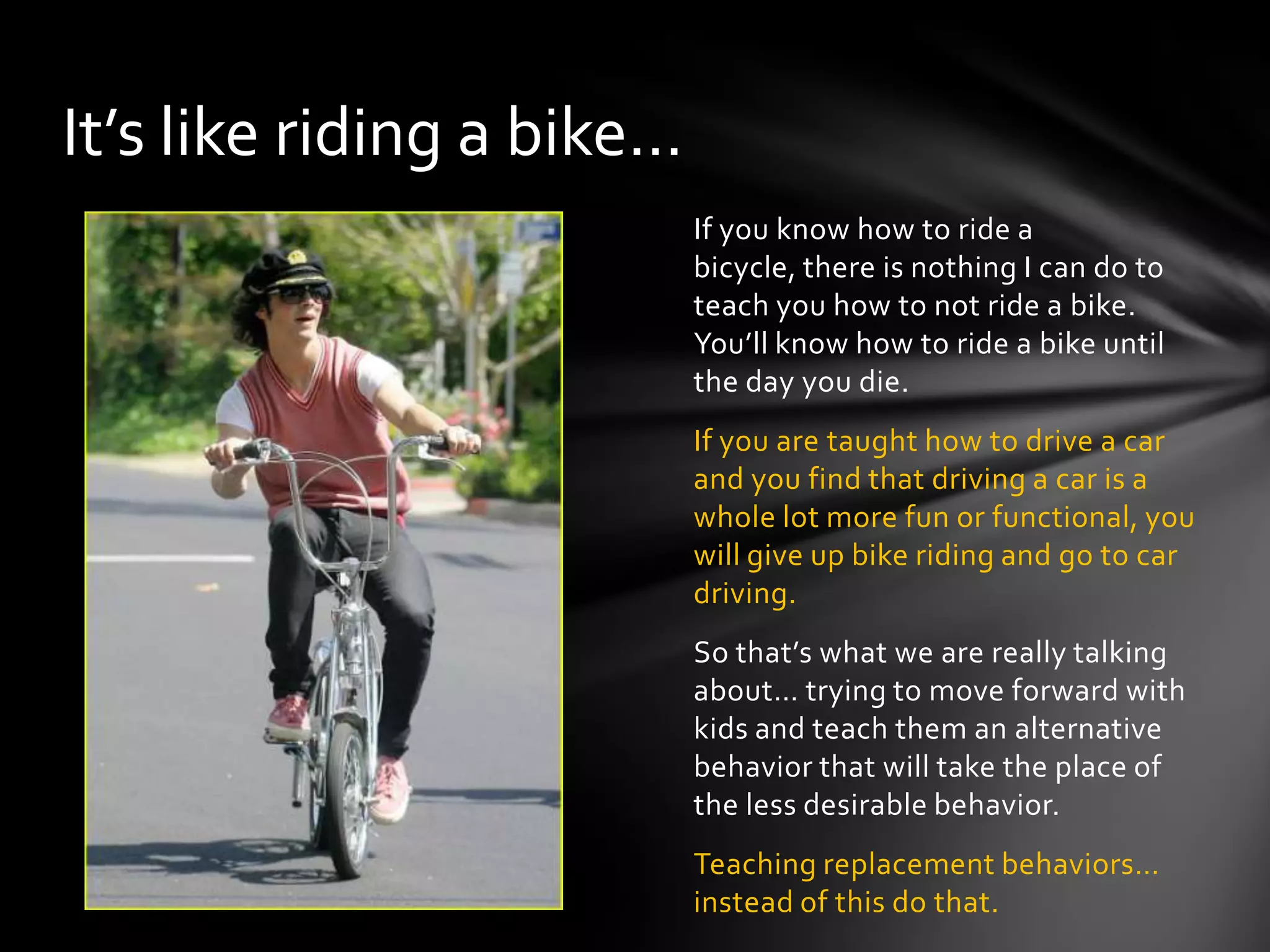 If you know how to ride a bicycle,
there is nothing I can do to teach you
how to not ride a bike.You’ll know
how to ride a bike until the day you
die.
If you are taught how to drive a car
and you find that driving a car is a
whole lot more fun or functional, you
will give up bike riding and go to car
driving.
So that’s what we are really talking
about… trying to move forward with
kids and teach them an alternative
behavior that will take the place of
the less desirable behavior.
Teaching replacement behaviors…
instead of this do that.
It’s like riding a bike…
 