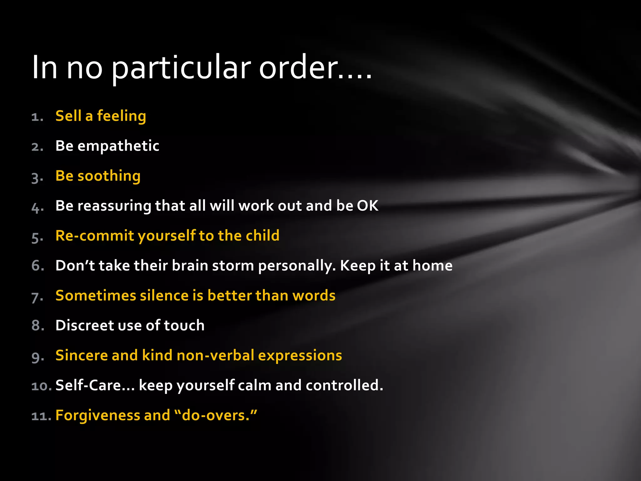 1. Sell a feeling
2. Be empathetic
3. Be soothing
4. Be reassuring that all will work out and be OK
5. Re-commit yourself to the child
6. Don’t take their brain storm personally. Keep it at home
7. Sometimes silence is better than words
8. Discreet use of touch
9. Sincere and kind non-verbal expressions
10. Self-Care… keep yourself calm and controlled.
11. Forgiveness and “do-overs.”
In no particular order….
 