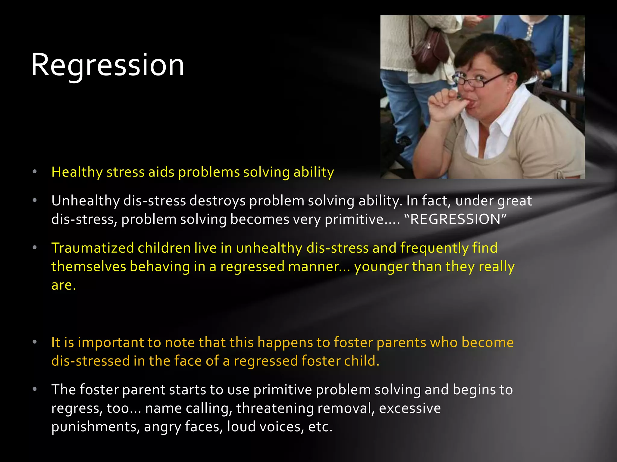 • Healthy stress aids problems solving ability
• Unhealthy dis-stress destroys problem solving ability. In fact, under great
dis-stress, problem solving becomes very primitive…. “REGRESSION”
• Traumatized children live in unhealthy dis-stress and frequently find
themselves behaving in a regressed manner… younger than they really
are.
• It is important to note that this happens to foster parents who become
dis-stressed in the face of a regressed foster child.
• The foster parent starts to use primitive problem solving and begins to
regress, too… name calling, threatening removal, excessive punishments,
angry faces, loud voices, etc.
Regression
 