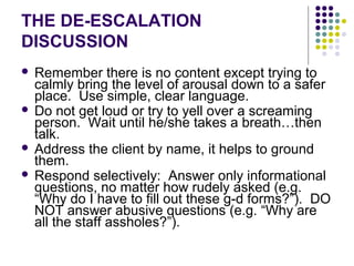THE DE-ESCALATION
DISCUSSION
 Remember there is no content except trying to
  calmly bring the level of arousal down to a safer
  place. Use simple, clear language.
 Do not get loud or try to yell over a screaming
  person. Wait until he/she takes a breath…then
  talk.
 Address the client by name, it helps to ground
  them.
 Respond selectively: Answer only informational
  questions, no matter how rudely asked (e.g.
  “Why do I have to fill out these g-d forms?”). DO
  NOT answer abusive questions (e.g. “Why are
  all the staff assholes?”).
 