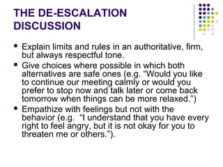 THE DE-ESCALATION
DISCUSSION
 Explain limits and rules in an authoritative, firm,
  but always respectful tone.
 Give choices where possible in which both
  alternatives are safe ones (e.g. “Would you like
  to continue our meeting calmly or would you
  prefer to stop now and talk later or come back
  tomorrow when things can be more relaxed.”)
 Empathize with feelings but not with the
  behavior (e.g. “I understand that you have every
  right to feel angry, but it is not okay for you to
  threaten me or others.”).
 