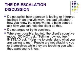 THE DE-ESCALATION
DISCUSSION
 Do not solicit how a person is feeling or interpret
  feelings in an analytic way. Instead talk about
  how you know the client wants to be in control;
  ask how you can help the client do this.
 Do not argue or try to convince.
 Wherever possible, tap into the client’s cognitive
  mode: DO NOT ask, “Tell me how you feel.”
  INSTEAD ask, “Help me to understand what you
  are saying to me.” People are not attacking you
  or themselves while they are teaching you what
  they want you to know.
 