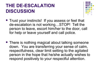 THE DE-ESCALATION
DISCUSSION
   Trust your instincts! If you assess or feel that
    de-escalation is not working…STOP! Tell the
    person to leave, escort him/her to the door, call
    for help or leave yourself and call police.

   There is nothing magical about talking someone
    down. You are transferring your sense of calm,
    respectfulness, clear limit setting to the agitated
    person in the hope that he/she actually wishes to
    respond positively to your respectful attention.
 