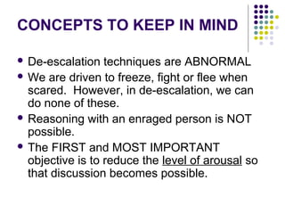 CONCEPTS TO KEEP IN MIND

 De-escalation   techniques are ABNORMAL
 We are driven to freeze, fight or flee when
  scared. However, in de-escalation, we can
  do none of these.
 Reasoning with an enraged person is NOT
  possible.
 The FIRST and MOST IMPORTANT
  objective is to reduce the level of arousal so
  that discussion becomes possible.
 