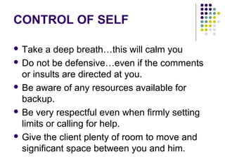 CONTROL OF SELF

 Take   a deep breath…this will calm you
 Do not be defensive…even if the comments
  or insults are directed at you.
 Be aware of any resources available for
  backup.
 Be very respectful even when firmly setting
  limits or calling for help.
 Give the client plenty of room to move and
  significant space between you and him.
 