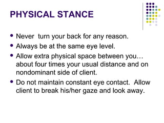 PHYSICAL STANCE

 Never    turn your back for any reason.
 Always be at the same eye level.

 Allow extra physical space between you…
  about four times your usual distance and on
  nondominant side of client.
 Do not maintain constant eye contact. Allow
  client to break his/her gaze and look away.
 