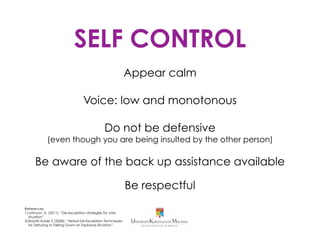 SELF CONTROL
Appear calm
Voice: low and monotonous
Do not be defensive
(even though you are being insulted by the other person)
Be aware of the back up assistance available
Be respectful
References:
1. Johnson, A. (2011). “De-escalation strategies for crisis
situation” Retrieved from https://www.yumpu.com/en/
document/view/21766178/de-escalation-strategies-for-
crisis-situations/3
2. Skolnik-Acker, E. Verbal De-Escalation Techniques for
Defusing or Talking Down an Explosive Situation”.
Retrieved from http://www.naswma.org/?page=520.
 