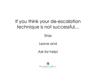 COMMUNICATION
• Explain the rules in assertive tone of voice and respect
• Give choices, where both choices are safe
Example: “Would you like to continue our discussion calmly or would you prefer
to stop now and talk tomorrow when things can be more relaxed?” (Skolnik-
Acker, E.)
• Empathy towards feelings not behaviour
Example: “I understand that you have every right to feel angry, but it is not okay
for you to treat myself or others this way.” (Skolnik-Acker, E.)
• Suggest an alternative behaviour if appropriate
Example:“Would you like to take a break and have a cup of water?”(Skolnik-Acker,
E.)
• Give consequences if the patient exhibits inappropriate
behaviour, without showing anger
References:
1. Johnson, A. (2011). “De-escalation strategies for crisis
situation” Retrieved from https://www.yumpu.com/en/
document/view/21766178/de-escalation-strategies-for-
crisis-situations/3
2. Skolnik-Acker, E. Verbal De-Escalation Techniques for
Defusing or Talking Down an Explosive Situation”.
Retrieved from http://www.naswma.org/?page=520.
 