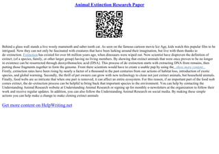 Animal Extinction Research Paper
Behind a glass wall stands a live wooly mammoth and saber tooth cat. As seen on the famous cartoon movie Ice Age, kids watch this popular film to be
intrigued. Now they can not only be fascinated with creatures that have been lurking around their imagination, but live with them thanks to
de–extinction. Extinction has existed for over 66 million years ago, when dinosaurs were wiped out. Now scientist have disproven the definition of
extinct; (of a species, family, or other larger group) having no living members. By showing that extinct animals that were once proven to be no longer
in existence can be resurrected through deoxyribonucleic acid (DNA). This process of de–extinction starts with extracting DNA from remains, then
putting those fragments together to form the genome. From there scientists would have to create a usable pup by using the...show more content...
Firstly, extinction rates have been rising by nearly a factor of a thousand in the past centuries from our actions of habitat loss, introduction of exotic
species, and global warming. Secondly, the thrill of pet owners can grow with new technology to clone not just extinct animals, but household animals.
Finally, food webs are so intricate that when one part is removed, it can affect an entire ecosystem. For this reason, if an important part of the food web
comes extinct, the de–extinction process can be helpful to bring back that important species to the environment. You can help by contacting the
Understanding Animal Research website at Understanding Animal Research or signing up for monthly e–newsletters at the organization to follow their
work and receive regular updates. In addition, you can also follow the Understanding Animal Research on social media. By making these simple
actions you can help make a change to make cloning extinct animals
Get more content on HelpWriting.net
 