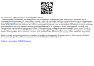 The Consequences and the Extinction of Animals By Climate Change
"The warnings about global warming have been extremely clear for a long time. We are facing a global climate crisis. It is deepening. We are
entering a period of consequences" (Al Gore). Global warming is a nationwide problem that is affecting people and the environment by the greenhouse
gases. Global warming increases the atmospheric temperature. For instance, the solar radiation is reflected by the Earth's atmosphere. Earth 's surface
absorbs most of the radiation, and it warms it. Part of the invisible light traverses the air. A few are immersed and transmitted in an outright direction by
pollutants molecules. The effect of global warming is an increased temperature of the earth's surface and the lower atmosphere. According to the
National Oceanic and Atmospheric Administration (NOAA) "which measures long–lived greenhouse gases increased 37 percent from 1990 to 2015,
and of that, carbon dioxide accounted for 80 percent of the increase" (Keating 2). The greenhouse gases are causing that the temperatures rise. Global
warming is a huge problem that we face today; it is caused by the greenhouse effect that leads to climate change and the extinction of many animals.
Global warming is increasing the temperatures in our planet Earth leading to climate change. The primary reason for global warming is the human
development of the greenhouse effect causing natural disasters. Shaftel declares that "Global climate
Get more content on HelpWriting.net
 