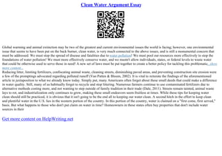 Clean Water Argument Essay
Global warming and animal extinction may be two of the greatest and current environmental issues the world is facing; however, one environmental
issue that seems to have been put on the back burner, clean water, is very much connected to the above issues, and is still a monumental concern that
must be addressed. We must stop the spread of disease and fatalities due to water pollution! We must pool our resources more effectively to stop the
foundations of water pollution! We must more effectively conserve water, and we mustn't allow individuals, states, or federal levels to waste water
that could be otherwise used to serve those in need! A new set of laws must be put together to create a better policy for tackling this problematic...show
more content...
Reducing litter, limiting fertilizers, confiscating animal waste, cleaning streets, diminishing paved areas, and preventing construction site erosion were
a few of the promptings advocated regarding polluted runoff (Van Patten & Bloom, 2002). It is vital to reiterate the findings of the aforementioned
article in juxtaposition to what we already know today. Simply put, many Americans often forget about these small deeds that could make a difference
in water quality. Still, many of us habitually forget to recycle and stop littering. Numerous farmers continue to use contaminated fertilizers due to
alternative methods costing more, and not wanting to step outside of family tradition in their trade (Dale, 2011). Streets remain tainted, animal waste
lays to rot, and industrialization only continues to grow, making these small endeavors seem fruitless at times. While these tips for keeping water
clean should still be practiced, it is obvious that it isn't going to be the end all to keeping our water clean. A second hitch in the effort to keep clean
and plentiful water in the U.S. lies in the western portion of the country. In this portion of the country, water is claimed on a "first come, first served,"
basis. But what happens to those who don't put claim on water in time? Homeowners in these states often buy properties that don't include water
sources in their
Get more content on HelpWriting.net
 