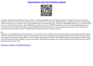 Argumentative Essay On Extinction Animals
An Author names Christine Dell'Amore wrote an article on national geographic about the extinction animals, "Calculating extinction rates can be
difficult, in part because no one knows exactly how many species there are. Scientists have identified at least 1.9 million animal species, and possibly
millions more have yet to be named." We are losing different specie of animals day by day. "If there are 100,000,000 differentspecies on Earth, and the
Extinction rate just is 0.01% per year, then 10,000 species go extinct every year." (WWF Global) In the year 2017, people already built up our own
food resource system. People do have labor and guard animals for help, food animals to eat, and companion animals to stay with. Is hunting still a
good thing to do in this kind of society? And this would be the question that we are going to discuss.
Pro:
Hunting is a very important part of the human culture. A senior writer names Tia Ghose wrote on life science and said, animal bones and thousands of
stone tools used by ancient hominins suggest that early human ancestors were butchering and scavenging animals at least 2 million years ago. Hunt is
a great sport for human to do in this world. It can survive people and make their life better. The meat from the prey can help people to fill their hunger.
Also beside the fruit and the vegetables, meat has more proteins. Human body need protein a lot, and the nutritional value of the proteins from meat is
higher than the nutritional value
Get more content on HelpWriting.net
 