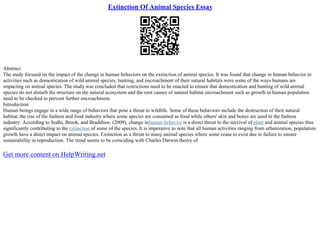 Extinction Of Animal Species Essay
Abstract
The study focused on the impact of the change in human behaviors on the extinction of animal species. It was found that change in human behavior to
activities such as domestication of wild animal species, hunting, and encroachment of their natural habitats were some of the ways humans are
impacting on animal species. The study was concluded that restrictions need to be enacted to ensure that domestication and hunting of wild animal
species do not disturb the structure on the natural ecosystem and the root causes of natural habitat encroachment such as growth in human population
need to be checked to prevent further encroachment.
Introduction
Human beings engage in a wide range of behaviors that pose a threat to wildlife. Some of these behaviors include the destruction of their natural
habitat, the rise of the fashion and food industry where some species are consumed as food while others' skin and bones are used in the fashion
industry. According to Sodhi, Brook, and Bradshaw, (2009), change inhuman behavior is a direct threat to the survival of plant and animal species thus
significantly contributing to the extinction of some of the species. It is imperative to note that all human activities ranging from urbanization, population
growth have a direct impact on animal species. Extinction as a threat to many animal species where some cease to exist due to failure to ensure
sustainability in reproduction. The trend seems to be coinciding with Charles Darwin theory of
Get more content on HelpWriting.net
 