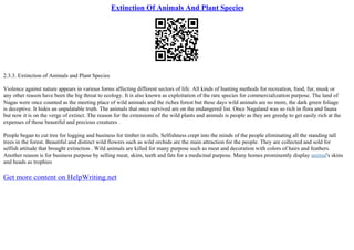 Extinction Of Animals And Plant Species
2.3.3. Extinction of Animals and Plant Species
Violence against nature appears in various forms affecting different sectors of life. All kinds of hunting methods for recreation, food, fur, musk or
any other reason have been the big threat to ecology. It is also known as exploitation of the rare species for commercialization purpose. The land of
Nagas were once counted as the meeting place of wild animals and the riches forest but these days wild animals are no more, the dark green foliage
is deceptive. It hides an unpalatable truth. The animals that once survived are on the endangered list. Once Nagaland was so rich in flora and fauna
but now it is on the verge of extinct. The reason for the extensions of the wild plants and animals is people as they are greedy to get easily rich at the
expenses of those beautiful and precious creatures .
People began to cut tree for logging and business for timber in mills. Selfishness crept into the minds of the people eliminating all the standing tall
trees in the forest. Beautiful and distinct wild flowers such as wild orchids are the main attraction for the people. They are collected and sold for
selfish attitude that brought extinction . Wild animals are killed for many purpose such as meat and decoration with colors of hairs and feathers.
Another reason is for business purpose by selling meat, skins, teeth and fats for a medicinal purpose. Many homes prominently display animal's skins
and heads as trophies
Get more content on HelpWriting.net
 