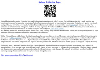 Animal Extinction Paper
Animal Extinction Preventing Extinction Not much is thought about extinction in today's society. One might argue that it is a small problem, and
completely irrelevant; but according to statistics of scientific research, extinction is an important issue nationwide. Extinction of a species over time is
undisputable, and inevitable; however, the burden of mankind on animals and their environment has caused extinction to increase severely. The
extinction of certain species is outrageous; it affects all living organisms due to the Food Chain and Circle of Life. According to research, there is an
average of 5 million species that exist on earth (Endangered Species/Species...show more content...
It is not only animals that are being exploited; plants, which cover virtually every continent with a suitable climate, are severely overexploited for food,
medicine, cultivation purposes, and building materials (Overexploitation).
Global Climate Change and Pollution Global climate change has a severe effect on the world's oceans and arctic landscapes. Global climate change is
also known as global warming, and it is the average rise of the earth's oceans and atmospheric temperature; the burning of fossil fuels is believed to
be the main reason for the increase of 1.5 degrees Fahrenheit since 1900. Research on global warming has established that the slight increase in
temperature has affected soil temperature and begun to thaw the polar ice caps, which has forced the world's species to struggle to keep up. (What Is).
Pollution is when a potentially harmful physical or chemical waste is deposited into the environment. Pollution harms almost every category of
species within a given area, and it can powerfully and rapidly change an entire ecosystem by killing or deforming species. Pollutions that are released
into the atmosphere are usually carbon monoxide, sulfur dioxide, and nitrogen oxide (Causes). These deadly air pollutants are related to global
warming, as air pollutants are known to slowly but severely damage the ozone
Get more content on HelpWriting.net
 