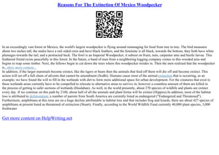Reasons For The Extinction Of Mexico Woodpecker
In an exceedingly vast forest in Mexico, the world's largest woodpecker is flying around rummaging for food from tree to tree. The bird measures
about two inches tall, the males have a red–sided crest and have black feathers, and the feminine is all black, towards the bottom, they both have white
plumages towards the tail, and a protracted beck. The fowl is an Imperial Woodpecker, it subsist on fruits, nuts, carpenter ants and beetle larvae. This
feathered friend exists peacefully in this forest. In the future, a band of men from a neighboring logging company comes to this wooded area and
begins to reap some timber. Next, the fellows begin to cut down the trees where this woodpecker resides in. Then the men realized that the woodpecker
is...show more content...
In addition, if the larger mammals become extinct, like the tigers or bears then the animals that feed off them will die off and become extinct. This
action will set off a full chain of advents that cannot be amendment (Sodhi). Humans cause most of the animal extinction that is occurring, as an
example; we have found the will to fill in the wetlands with dirt to form more additional space for urban development. For the creatures that exist in
these wetlands areas currently have to be compelled to relocate to alternative areas to survive in; however a countless amount of them are killed in
the process of getting to safer sections of wetlands (Houlahan). As well, in the world presently, about 270 species of wildlife and plants are extinct
every day. If we continue on this path by 2100, about half of all the animals and plant forms will be extinct (Hippies).In addition, most of the habitat
loss is attributed to deforestation; a number of parrots from South America are currently listed as endangered ("Endangered and Threatened").
Furthermore, amphibians at this time are on a huge decline attributable to habitat loss and that includes frog and lizards, there are about 427 species of
amphibians at present listed as threatened of extinction (Stuart). Finally, according to the World Wildlife Fund currently 40,000 plant species, 3,000
freshwater
Get more content on HelpWriting.net
 