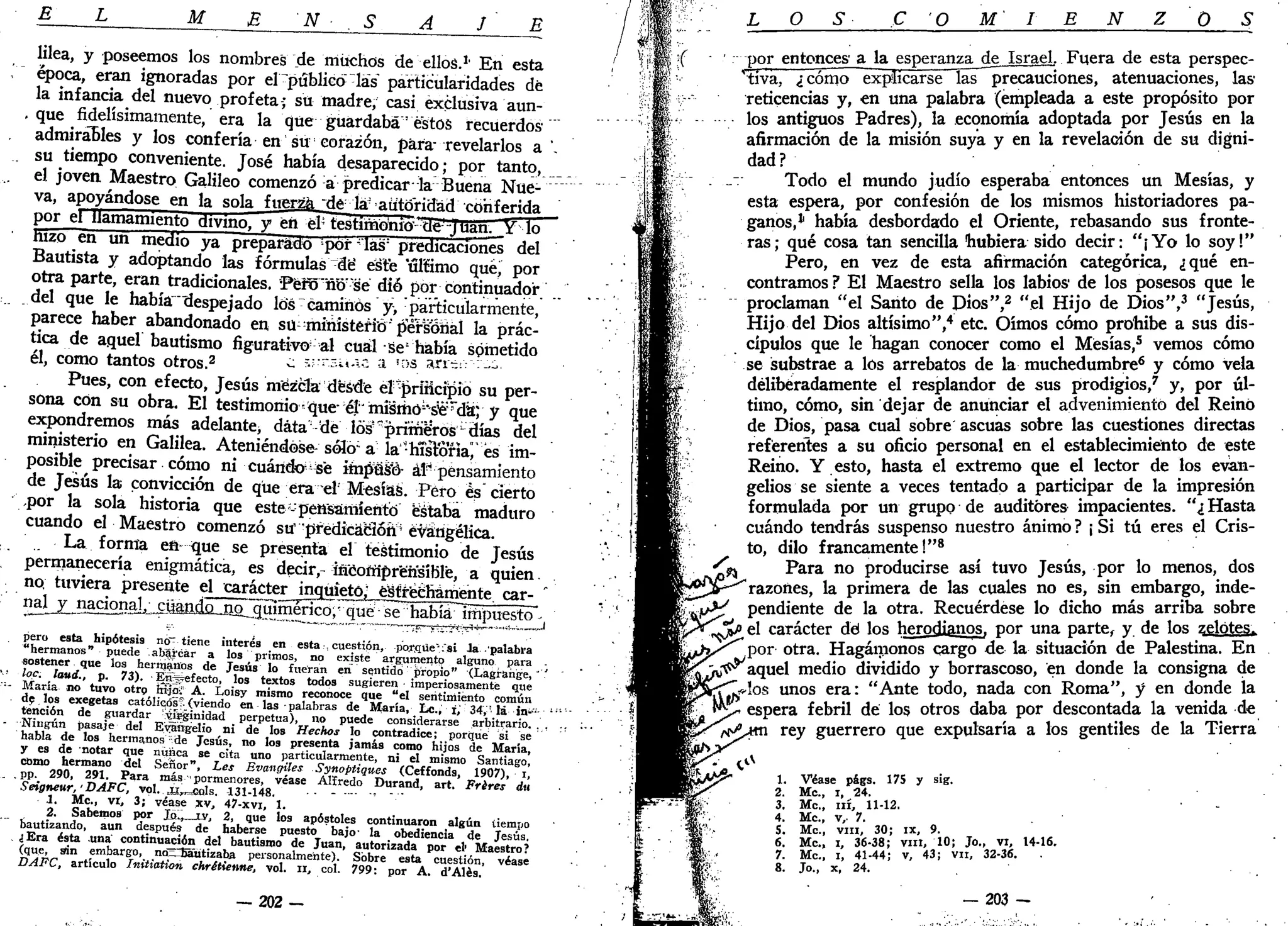 E L M E N . S A J E
lilea, y poseemos los nombres de muchos de ellos.1
' En esta
época, eran ignoradas por el ^público las" particularidades dé
la infancia del nuevo profeta; su madre, casi exclusiva aun-
. que fidelísimamente, era la que guardaba' éstos recuerdos
admirables y los confería en su corazón, para-
revelarlos a ".
. su tiempo conveniente. José había desaparecido; por tanto,
el joven Maestro Galileo comenzó a predicar la Buena Nue-
va, apoyándose en la sola fuerza 'dé la- autoridad conferida
por el llamamiento divino, y en élj
testimonio de jüan.JY lo
hizo en un medio ya preparado por las" predicaciones del
Bautista y adoptando las fórmulas "de" este ulíimo qué, por
otra parte, eran tradicionales. Péro"ño:
"s'é dio por continuador
del que le había "despejado los caminos y> particularmente,
parece haber abandonado en su ;
mihistéfi"ó'p"éfs"oiiál la prác-
tica de aquel bautismo figurativo al cuál se5
había spmetido
él, como tantos otros.2
¿ 5-r.sit.1c a T>S an¿¡: :-¿
Pues, con efecto, Jesús mezcla desde el-prüicipio su per-
sona con su obra. El testimonio =que- él'"miümói
'sié:r
da; y que
expondremos más adelante, data !
délós!í
primeros días del
ministerio en Galilea. Ateniéndose-soló a la'hTsfóna^és im-
posible precisar cómo ni cuándo-sé impuso- áF pensamiento
de Jesús la convicción de que era el Mesías. Pero és cierto
.por la sola historia que este-pensamiento estaba maduro
cuando el Maestro comenzó su "predicación4
evangélica.
La forma eft que se presenta el testimonio de Jesús
permanecería enigmática, es decir,-íncoírípréhsíBle, a quien,
no; tuviera presente el carácter inquieto; estrechamente car- "
1
í5LX_B5£^SlL^aado_jio_gSmerico;v
qué se había impuesto -
pero esta hipótesis no" tiene interés en esta , cuestión, poffiüeVsi Ja palabra
"hermanos" puede abarcar a los primos, no existe argumento alguno para
sostener que los hernjajtos de Jesús lo fueran en sentido propio" ^Lagrange, ' '
-•• loe. laúd., p. 73). En^efecto, los textos todos sugieren • imperiosamente que;
- María no tuvo otrp injoiT A. Loisy mismo reconoce que "el sentimiento común
de los exegetas católicos > (viendo en las palabras de María, Le., i,' 34,'lá in>- ¡:
- • •
tención de guardar !t&ginidad perpetua), no puede considerarse arbitrario. , , ., :.
- Ningún pasaje del Evangelio ni de los Hechos lo contradice; porqué si se
habla de los hermanos de Jesús, no los presenta jamás como hijos de María,
y es de notar que nunca se cita uno particularmente, ni el mismo Santiago,
como hermano del Señor", Les Bvangiles Synoptiques (Ceffonds, 1907), i,
. . pp. 290, 291. Para más "pormenores, véase Alfredo Durand, art. Frires du
Seigneur,' DAFC, vol. ¿r^cols. 131-148. •• - *
1. Me, vi, 3; véase xv, 47-xvi, 1.
2. Sabemos por JQL, iy, 2, que los apóstoles continuaron algún tiempo
bautizando, aun después de haberse puesto bajo- la obediencia de Jesús.
¿Era ésta una continuación del bautismo de Juan, autorizada por el' Maestro?
(que, sin embargo, no_ bautizaba personalmente). Sobre esta cuestión, véase
DAFC, artículo Initiation chrétienne, vol. ir, col. 799: por A. d'Alés.
— 2 0 2 -
O O M N O
i ;
jf ' por entonces' a la esperanza de Israel. Fuera de esta perspec-
tiva, ¿cómo explicarse las precauciones, atenuaciones, las
reticencias y, en una palabra (empleada a este propósito por
los antiguos Padres), la economía adoptada por Jesús en la
afirmación de la misión suya y en la revelación de su digni-
dad?
Todo el mundo judío esperaba entonces un Mesías, y
esta espera, por confesión de los mismos historiadores pa-
ganos,1
había desbordado el Oriente, rebasando sus fronte-
ras; qué cosa tan sencilla hubiera sido decir: "¡Yo lo soy!"
Pero, en vez de esta afirmación categórica, ¿qué en-
contramos? El Maestro sella los labios de los posesos que le
proclaman "el Santo de Dios",2
"el Hijo de Dios",3
"Jesús,
Hijo del Dios altísimo",4
etc. Oímos cómo prohibe a sus dis-
cípulos que le hagan conocer como el Mesías,5
vemos cómo
se substrae a los arrebatos de la muchedumbre6
y cómo vela
deliberadamente el resplandor de sus prodigios,7
y, por úl-
timo, cómo, sin dejar de anunciar el advenimiento del Reinó
de Dios, pasa cual sobre ascuas sobre las cuestiones directas
referentes a su oficio personal en el establecimiento de este
Reino. Y esto, hasta el extremo que el lector de los evan-
gelios se siente a veces tentado a participar de la impresión
formulada por un grupo de auditores impacientes. "¿ Hasta
cuándo tendrás suspenso nuestro ánimo ? ¡ Si tú eres el Cris-
to, dilo francamente!"8
Para no producirse así tuvo Jesús, por lo menos, dos
razones, la primera de las cuales no es, sin embargo, inde-
y ^ pendiente de la otra. Recuérdese lo dicho más arriba sobre
%p el carácter dd los herodianosr por una parte, y de los zelótes^
por otra. Hagámonos cargo de la situación de Palestina. En
•ú^ aquel medio dividido y borrascoso, en donde la consigna de
los unos era: "Ante todo, nada con Roma", y en donde la
espera febril de los otros daba por descontada la venida de
rt^jm rey guerrero que expulsaría a los gentiles de la Tierra
1. Véase págs. 175 y sig.
2. Me, i, 24.
3. Me, ni, 11-12.
4. Me, v,. 7.
5. Me, vin, 30; ix, 9.
6. Me, i, 36-38; vin, 10; Jo., vi, 14-16.
7. Me, i, 41-44; v, 43; vn, 32-36.
8. Jo., x, 24.
/ .
— 203 —
 