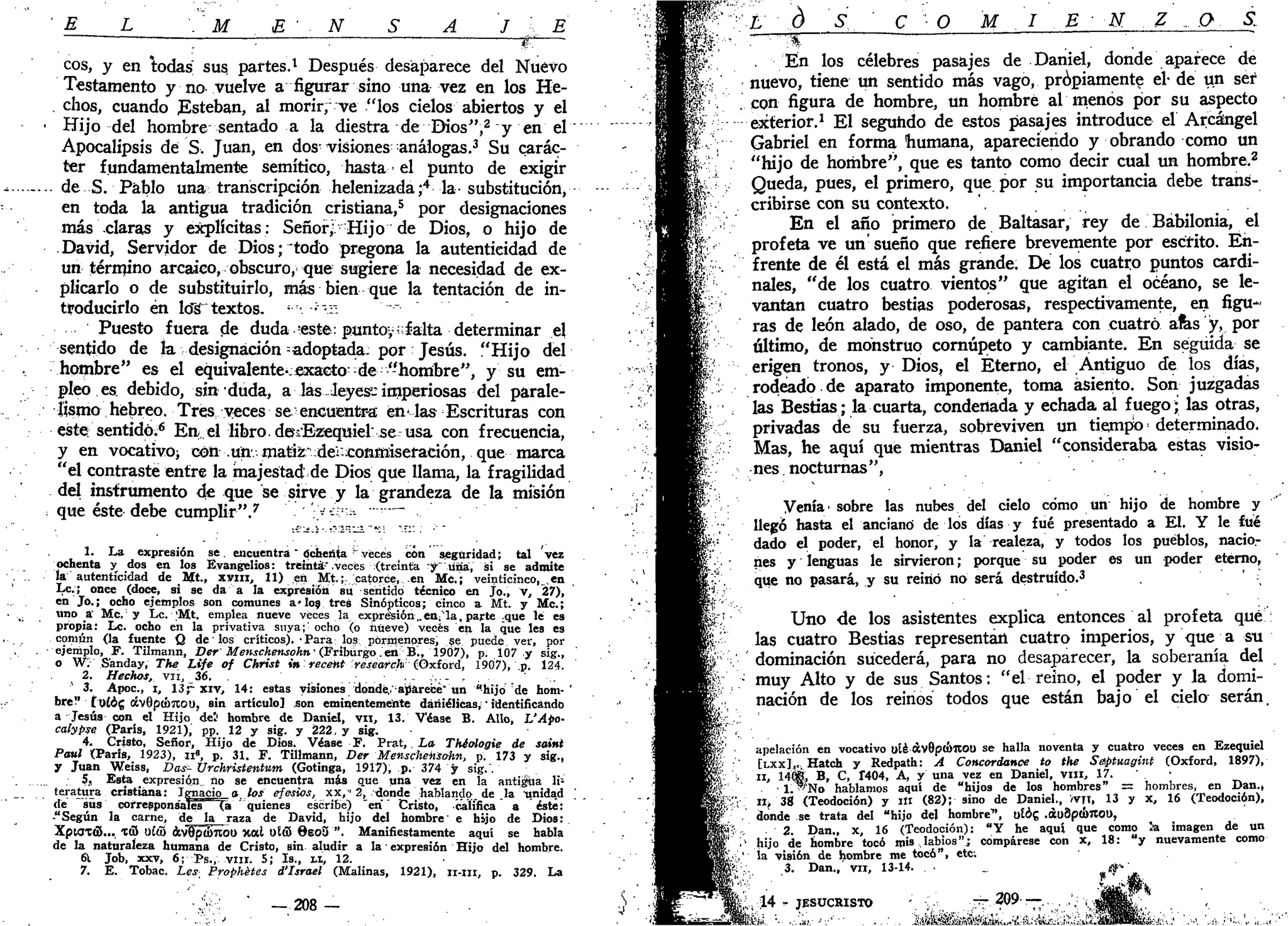 ' E L
. M E • N S A J A E
eos, y en todas sus, partes.1
Después desaparece del Nuevo
Testamento y no vuelve a figurar sino una vez en los He-
. chos, cuando Esteban, al morir, "ve "los cielos abiertos y el
• Hijo del hombre sentado a la diestra de Dios",2
y en el
Apocalipsis dé S. Juan, en dos visiones análogas.3
Su carác-
ter fundamentalmente semítico, hasta•• el punto de exigir
. de S. Pablo una transcripción helenizada;4
la- substitución,
en toda la antigua tradición cristiana,5
por designaciones
más claras y explícitas: Señor,l Hijo de Dios, o hijo de
David, Servidor de Dios;"todo pregona la autenticidad de
un término arcaico, obscuro, que sugiere la necesidad de ex-
plicarlo o de substituirlo, más bien que la tentación de in-
troducirlo én lo"s"textos. ;
• ;
-r:
Puesto fuera de duda-este: puntoy;;
falta determinar el
sentido de la designación =adoptada: por Jesús. "Hijo del
hombre" es el equivalente-;exacto;
-de "hombre", y su em-
pleo es. debido, sin duda, a las leyes1
- imperiosas del parale-
lismo hebreo. Tres: veces se encuentra en'las Escrituras con
este; sentido;6
En.el libro. dmEzequielse usa con frecuencia,
y en vocativo; con .un.matiz" dei.conmiseración, que marca
"el contraste entre la majestad de Dios que llama, la fragilidad
del instrumento de que se sirve y la grandeza de la misión
: que éste debe cumplir".7
'.-> -Í" - "~
1. La expresión se. encuentra" Ochenta r
veces con seguridad; tal vez
ochenta y dos en los Evangelios: treinta'.veces (treinta y Una, si se admite
la autenticidad de Mt., JCVIII, 11) en Mt.;r catorce, en Me.; veinticinco, ,en
Le.; once (doce, si se da a la expresión su sentido técnico en Jo., V, 27),
en Jo.; ocho ejemplos son comunes a-los tres Sinópticos; cinco a Mt. y Me;
' ••: uno a' Me. y Le. ;Mt. emplea nueve veces la expresión..en;
N
la, parte .que le es
propia: Le. ocho en la privativa stiya;;
ocho (o nueve) veces en la que les es
. . común (la fuente Q de' los críticos). • Para los pormenores, se puede ver, por
ejemplo, F. Tilmann, Ver' Menschensohn• (Fribúrgo.en B., 1907), p. 107 y sig.,
o W: S'anday, The Life of Christ in receM research-(Oxford, 1907), p. 124.
2. Hechas, vn, 36. . ,-,.- ,
3. Apoc., i, 13¡r xiv, 14: estas visiones donde, aparece" un "hijo de hom-'
bre" tp£óg áv0p(t>7tou, sin artículo] .son eminentemente dáriiélicas, • identificando
a Jesús con el Hijo del hombre de Daniel, vn, 13. Véase B. AUo, L'Apo-
calypse (París, 1921), pp. 12 y sig. y 222, y sig.
4. Cristo, Señor, Hijo de Dios. Véase F. Prat,, La Théologie de saint
Paul (París, 1923), ii", p. 31. F. Tillmann, Der Menscheksohn, p. 173 y sig.,
y Juan Weiss, Das- Urchristenttim (Gotinga, 1917), p. 374 y sig.'.
5, Esta expresión_ no se encuentra más que una vez en la anticua li1
teratura cristiana: Ignacio q los efesios, xx,' 2, donde hablando, de .la irnidad
dé sus corresponsales (a "quienes escribe) "en" Cristo, califica a éste:
-"Según la carne, de la raza de David, hijo del hombre' e hijo de Dios:
XpiaxóV.. X(3 u£ü) ávSpSnou xal OUS 6so3 ". Manifiestamente aquí se habla
de la naturaleza humana de Cristo, BÜI aludir a la • expresión Hijo del hombre.
61 Job, xxv, 6; Ps., vm. S; Is., LI, 12.
7. E. Tobac. Les- Prophétes d'Israel (Malinas, 1921), n-iii, p. 329. La
— 208 —
m.
L d M N. .0. S.
En los célebres pasajes de Daniel, donde aparece de
nuevo, tiene un sentido más vago, propiamente el- de un ser
con figura de hombre, un hombre al menos por su aspecto
exterior.1
El segundo de estos pasajes introduce el Arcángel
Gabriel en forma humana, apareciendo y obrando como un
"hijo de hombre", que es tanto como decir cual un hombre.2
Queda, pues, el primero, que por su importancia debe trans-
cribirse con su contexto. .
En el año primero de Baltasar, rey de Babilonia, el
profeta ve un' sueño que refiere brevemente por escrito. En-
frente de él está el más grande. De los cuatro puntos cardi-
nales, "de los cuatro vientos" que agitan el océano, se le-
vantan cuatro bestias poderosas, respectivamente, en figu-
ras de león alado, de oso, de pantera con cuatro afes y, por
último, de monstruo cornúpeto y cambiante. En seguida se
erigen tronos, y Dios, el Eterno, el Antiguo de los días,
rodeado de aparato imponente, toma asiento. Son juzgadas
las Bestias; la cuarta, condenada y echada al fuego; las otras,
privadas de su fuerza, sobreviven un tiempo •• determinado.
Mas, he aquí que mientras Daniel "consideraba estas visio-
nes, nocturnas",
Venía' sobre las nubes del cielo cómo un hijo de hombre y
llegó hasta el anciano de los días y fué presentado a El. Y le fué
dado el poder, el honor, y la realeza, y todos los pueblos, nacio-
nes y lenguas le sirvieron; porque su poder es un poder eterno,
que no pasará, y su reinó no será destruido.3
' '
Uno de los asistentes explica entonces al profeta qué
las cuatro Bestias representan cuatro imperios, y que a su
' dominación sucederá, para no desaparecer, la soberanía del
muy Alto y de sus Santos: "el reino, el poder y la domi-
nación de los reinos todos que están bajo el cielo serán.
apelación én vocativo uté áv8ptí)1tOU se halla noventa y cuatro veces en Ezequiel
[LXXL, Hatch y Redpath: A Concordance to the Saptuaginf (Oxford, 1897),
II, 14(É> B, C, Í404, A, y una vez en Daniel, vni, 17. . •
• l."'No hablamos aquí de "hijos de los hombres" = hombres, en Dan.,
n> 38 (Teodoción) y ili (82); sino de Daniel., >vn, 13 y X, 16 (Teodoción),
donde se trata del "hijo del hombre1
*, UÍÓG .ál)8p<¡>7loi>,
2 Dan., X, 16 (Teodoción): "Y he aquí que como l'a imagen de un
hijo de hombre tocó mis labios"; compárese con x, 18: "y nuevamente como
ía visión de hombre me tocó", etc;
3. Dan.,' vil, 13-14.
, 1 4 - JESUCRISTO • :.: — 3 0 9 •—...
 